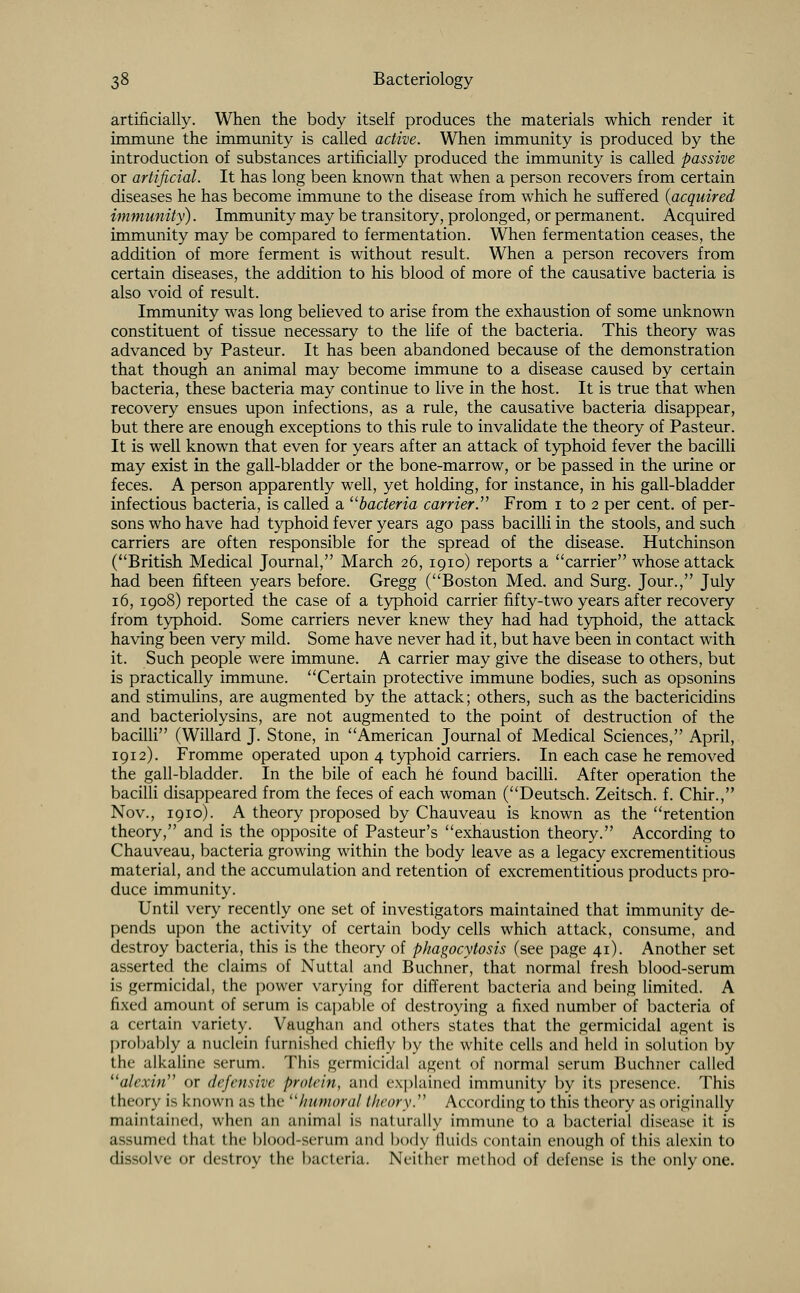 artificially. When the body itself produces the materials which render it immune the immunity is called active. When immunity is produced by the introduction of substances artificially produced the immunity is called passive or artificial. It has long been known that when a person recovers from certain diseases he has become immune to the disease from which he suffered {acquired immunity). Immunity may be transitory, prolonged, or permanent. Acquired immunity may be compared to fermentation. When fermentation ceases, the addition of more ferment is without result. When a person recovers from certain diseases, the addition to his blood of more of the causative bacteria is also void of result. Immunity was long believed to arise from the exhaustion of some unknown constituent of tissue necessary to the life of the bacteria. This theory was advanced by Pasteur. It has been abandoned because of the demonstration that though an animal may become immune to a disease caused by certain bacteria, these bacteria may continue to live in the host. It is true that when recovery ensues upon infections, as a rule, the causative bacteria disappear, but there are enough exceptions to this rule to invalidate the theory of Pasteur. It is well known that even for years after an attack of typhoid fever the bacilli may exist in the gall-bladder or the bone-marrow, or be passed in the urine or feces. A person apparently well, yet holding, for instance, in his gall-bladder infectious bacteria, is called a bacteria carrier.' From 1 to 2 per cent, of per- sons who have had typhoid fever years ago pass bacilli in the stools, and such carriers are often responsible for the spread of the disease. Hutchinson (British Medical Journal, March 26, 1910) reports a carrier whose attack had been fifteen years before. Gregg (Boston Med. and Surg. Jour., July 16, 1908) reported the case of a typhoid carrier fifty-two years after recovery from typhoid. Some carriers never knew they had had typhoid, the attack having been very mild. Some have never had it, but have been in contact with it. Such people were immune. A carrier may give the disease to others, but is practically immune. Certain protective immune bodies, such as opsonins and stimulins, are augmented by the attack; others, such as the bactericidins and bacteriolysins, are not augmented to the point of destruction of the bacilli (Willard J. Stone, in American Journal of Medical Sciences, April, 1912). Fromme operated upon 4 typhoid carriers. In each case he removed the gall-bladder. In the bile of each he found bacilli. After operation the bacilli disappeared from the feces of each woman (Deutsch. Zeitsch. f. Chir., Nov., 1910). A theory proposed by Chauveau is known as the retention theory, and is the opposite of Pasteur's exhaustion theory. According to Chauveau, bacteria growing within the body leave as a legacy excrementitious material, and the accumulation and retention of excrementitious products pro- duce immunity. Until very recently one set of investigators maintained that immunity de- pends upon the activity of certain body cells which attack, consume, and destroy bacteria, this is the theory of phagocytosis (see page 41). Another set asserted the claims of Nuttal and Buchner, that normal fresh blood-serum is germicidal, the power varying for different bacteria and being limited. A fixed amount of serum is capable of destroying a fixed number of bacteria of a certain variety. Vaughan and others states that the germicidal agent is probably a nuclein furnished chiefly by the white cells and held in solution by the alkaline serum. This germicidal agent of normal serum Buchner called alexin or defensive protein, and explained immunity by its presence. This theory is known as the humoral theory. According to this theory as originally maintained, when an animal is naturally immune to a bacterial disease it is assumed that the blood-serum and body fluids contain enough of this alexin to dissolve or destroy the bacteria. Neither method of defense is the only one.