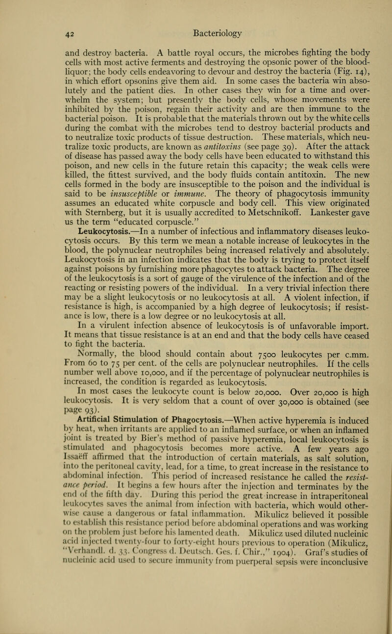 and destroy bacteria. A battle royal occurs, the microbes fighting the body cells with most active ferments and destroying the opsonic power of the blood- liquor; the body cells endeavoring to devour and destroy the bacteria (Fig. 14), in which effort opsonins give them aid. In some cases the bacteria win abso- lutely and the patient dies. In other cases they win for a time and over- whelm the system; but presently the body cells, whose movements were inhibited by the poison, regain their activity and are then immune to the bacterial poison. It is probable that the materials thrown out by the white cells during the combat with the microbes tend to destroy bacterial products and to neutralize toxic products of tissue destruction. These materials, which neu- tralize toxic products, are known as antitoxins (see page 39). After the attack of disease has passed away the body cells have been educated to withstand this poison, and new cells in the future retain this capacity; the weak cells were killed, the fittest survived, and the body fluids contain antitoxin. The new cells formed in the body are insusceptible to the poison and the individual is said to be insusceptible or immune. The theory of phagocytosis immunity assumes an educated white corpuscle and body cell. This view originated with Sternberg, but it is usually accredited to Metschnikoff. Lankester gave us the term educated corpuscle. Leukocytosis.—In a number of infectious and inflammatory diseases leuko- cytosis occurs. By this term we mean a notable increase of leukocytes in the blood, the polynuclear neutrophiles being increased relatively and absolutely. Leukocytosis in an infection indicates that the body is trying to protect itself against poisons by furnishing more phagocytes to attack bacteria. The degree of the leukocytosis is a sort of gauge of the virulence of the infection and of the reacting or resisting powers of the individual. In a very trivial infection there may be a slight leukocytosis or no leukocytosis at all. A violent infection, if resistance is high, is accompanied by a high degree of leukocytosis; if resist- ance is low, there is a low degree or no leukocytosis at all. In a virulent infection absence of leukocytosis is of unfavorable import. It means that tissue resistance is at an end and that the body cells have ceased to fight the bacteria. Normally, the blood should contain about 7500 leukocytes per c.mm. From 60 to 75 per cent, of the cells are polynuclear neutrophiles. If the cells number well above 10,000, and if the percentage of polynuclear neutrophiles is increased, the condition is regarded as leukocytosis. In most cases the leukocyte count is below 20,000. Over 20,000 is high leukocytosis. It is very seldom that a count of over 30,000 is obtained (see page 93)^ Artificial Stimulation of Phagocytosis.—When active hyperemia is induced by heat, when irritants are applied to an inflamed surface, or when an inflamed joint is treated by Bier's method of passive hyperemia, local leukocytosis is stimulated and phagocytosis becomes more active. A few years ago IssaSfE affirmed that the introduction of certain materials, as salt solution, into the peritoneal cavity, lead, for a time, to great increase in the resistance to abdominal infection. This period of increased resistance he called the resist- ance l>rrio<t. It begins a lew hours after the injection and terminates by the end of the fifth day. During this period the great increase in intraperitoneal leukocytes Baves the animal from infection with bacteria, which would other- v.iise cause a dangerous or fatal inflammation. Mikulicz believed it possible to establish this resistance period before abdominal operations and was working on tin problem jusl before his lamented death. Mikulicz used diluted nucleinic a< id inje. ted twenty four to forty-eighl hours previous to operation (Mikulicz, Verhandl. -I. $3. Congress d. Deutsch. Ges. f. Chir., 1904). Graf's studies of 11,11 lemi a. i.l used to sei lire immunity from puerperal sepsis were inconclusive