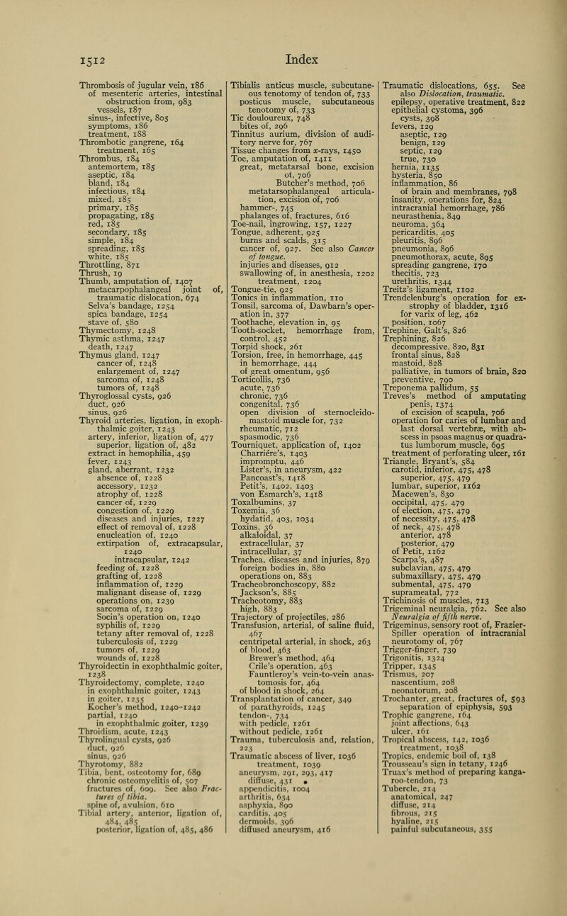 Thrombosis of jugular vein, 186 of mesenteric arteries, intestinal obstruction from, 983 vessels, 187 sinus-, infective, 805 symptoms, 186 treatment, 188 Thrombotic gangrene, 164 treatment, 165 Thrombus, 184 antemortem, 185 aseptic, 184 bland, 184 infectious, 184 mixed, 185 primary, 185 propagating, 185 red, 185 secondary, 185 simple, 184 spreading, 185 white, 18s Throttling, 871 Thrush, 19 Thumb, amputation of, 1407 metacarpophalangeal joint of, traumatic dislocation, 674 Selva's bandage, 1254 spica bandage, 1254 stave of, 580 Thymectomy, 1248 Thymic asthma, 1247 death, 1247 Thymus gland, 1247 cancer of, 1248 enlargement of, 1247 sarcoma of, 1248 tumors of, 1248 Thyroglossal cysts, 926 duct, 926 sinus, 926 Thyroid arteries, ligation, in exoph- thalmic goiter, 1243 artery, inferior, ligation of, 477 superior, ligation of, 482 extract in hemophilia, 459 fever, 1243 gland, aberrant, 1232 absence of, 1228 accessory, 1232 atrophy of, 1228 cancer of, 1229 congestion of, 1229 diseases and injuries, 1227 effect of removal of, 1228 enucleation of, 1240 extirpation of, extracapsular, 1240 intracapsular, 1242 feeding of, 1228 grafting of, 1228 inflammation of, 1229 malignant disease of, 1229 operations on, 1239 sarcoma of, 1229 Socin's operation on, 1240 syphilis of, 1229 tetany after removal of, 1228 tuberculosis of, 1229 tumors of, 1229 wounds of, 1228 Thyroidectin in exophthalmic goiter, 1238 Thyroidectomy, complete, 1240 in exophthalmic goiter, 1243 in goiter, 1235 Kocher's method, 1240-1242 partial, 1240 in exophthalmic goiter, 1239 Throidism, acute, 1243 Thyrolingual cysts, 926 duct, 926 sinus, 926 Thyrotomy, 882 Tibia, bent, osteotomy for, 689 chronic osteomyelitis of, 507 fractures of, 609. See also Frac- tures of tibia. spine of, avulsion, 610 Tibial artery, anterior, ligation of, 484, 485 posterior, ligation of, 48s, 486 Tibialis anticus muscle, subcutane- ous tenotomy of tendon of, 733 posticus muscle, subcutaneous tenotomy of, 733 Tic douloureux, 748 bites of, 296 Tinnitus aurium, division of audi- tory nerve for, 767 Tissue changes from x-rays, 1450 Toe, amputation of, 1411 great, metatarsal bone, excision ot, 706 Butcher's method, 706 metatarsophalangeal articula- tion, excision of, 706 hammer-, 745 phalanges of, fractures, 616 Toe-nail, ingrowing, 157, 1227 Tongue, adherent, 925 burns and scalds, 315 cancer of, 927. See also Cancer of tongue. injuries and diseases, 912 swallowing of, in anesthesia, 1202 treatment, 1204 Tongue-tie, 925 Tonics in inflammation, no Tonsil, sarcoma of, Dawbarn's oper- ation in, 377 Toothache, elevation in, 95 Tooth-socket, hemorrhage from, control, 452 Torpid shock, 261 Torsion, free, in hemorrhage, 445 in hemorrhage, 444 of great omentum, 956 Torticollis, 736 acute, 736 chronic, 736 congenital, 736 open division of sternocleido- mastoid muscle for, 732 rheumatic, 712 spasmodic, 736^ Tourniquet, application of, 1402 Charriere's, 1403 impromptu, 446 Lister's, in aneurysm, 422 Pancoast's, 1418 Petit's, 1402, 1403 von Esmarch's, 1418 Toxalbumins, 37 Toxemia, 36 hydatid, 403, 1034 Toxins, 36 alkaloidal, 37 extracellular, 37 intracellular, 37 Trachea, diseases and injuries, 879 foreign bodies in, 880 operations on, 883 Tracheobronchoscopy, 882 Jackson's, 885 Tracheotomy, 883 high, 883 Trajectory of projectiles, 286 Transfusion, arterial, of saline fluid, 467 centripetal arterial, in shock, 263 of blood, 463 Brewer's method, 464 Crile's operation, 463 Fauntleroy's vein-to-vein anas- tomosis for, 464 of blood in shock, 264 Transplantation of cancer, 349 of parathyroids, 1245 tendon-, 734 with pedicle, 1261 without pedicle, 1261 Trauma, tuberculosis and, relation, 223 Traumatic abscess of liver, 1036 treatment, 1039 aneurysm, 291, 293, 417 diffuse, 431 • appendicitis, 1004 art lirilis, 634 asphyxia, 890 carditis, 405 dermoids, 396 diffused aneurysm, 416 Traumatic dislocations, 655. See also Dislocation, traumatic. epilepsy, operative treatment, 822 epithelial cystoma, 396 cysts, 398 fevers, 129 aseptic, 129 benign, 129 septic, 129 true, 730 hernia, 113s hysteria, 850 inflammation, 86 of brain and membranes, 798 insanity, orjerations for, 824 intracranial hemorrhage, 786 neurasthenia, 849 neuroma, 364 pericarditis, 405 pleuritis, 896 pneumonia, 896 pneumothorax, acute, 895 spreading gangrene, 170 thecitis, 723 urethritis, 1344 Treitz's ligament, 1102 Trendelenburg's operation for ex- strophy of bladder, 1316 for varix of leg, 462 position, 1067 Trephine, Gait's, 826 Trephining, 826 decompressive, 820, 831 frontal sinus, 828 mastoid, 828 palliative, in tumors of brain, 820 preventive, 790 Treponema pallidum, 55 Treves's method of amputating penis, 1374 of excision of scapula, 706 operation for caries of lumbar and last dorsal vertebra?, with ab- scess in psoas magnus or quadra- tus lumborum muscle, 695 treatment of perforating ulcer, 161 Triangle, Bryant's, 584 carotid, inferior, 475, 478 superior, 47s, 479 lumbar, superior, 1162 Macewen's, 830 occipital, 47 s, 479 of election, 475, 479 of necessity, 47s, 478 of neck, 47s, 478 anterior, 478 posterior, 479 of Petit, 1162 Scarpa's, 487 subclavian, 475, 479 submaxillary, 475, 479 submental, 475, 479 suprameatal, 772 Trichinosis of muscles, 713 Trigeminal neuralgia, 762. See also Neuralgia of fifth nerve. Trigeminus, sensory root of, Frazier- Spiller operation of intracranial neurotomy of, 767 Trigger-finger, 739 Trigonitis, 1324 Tripper, 1345 Trismus, 207 nascentium, 208 neonatorum, 208 Trochanter, great, fractures of, S93 separation of epiphysis, 593 Trophic gangrene, 164 joint affections, 643 ulcer, 161 Tropical abscess, 142, 1036 treatment, 1038 Tropics, endemic boil of, 138 Trousseau's sign in tetany, 1246 Truax's method of preparing kanga- roo-tendon, 73 Tubercle, 214 anatomical, 247 diffuse, 214 fibrous, 215 hyaline, 215 painful subcutaneous, 355