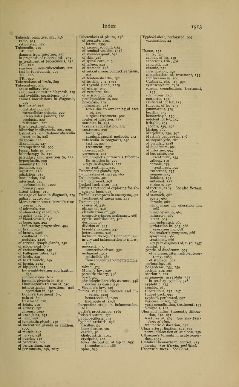 Tubercle, primitive, 214, 236 rabic, 303 reticulated, 215 Tuberculin, 220 BE., 220 dangers from injecting, 221 in prognosis of tuberculosis, 230 in treatment of tuberculosis, 232 OT, 220 reaction in non-tuberculous, 221 test in tuberculosis, 227 TO., 220 TR., 220 Tuberculoma of brain, 809 Tuberculosis, 213 acute miliary, 2S2_ agglutination test in diagnosis, 229 and syphilis, coexistence, 318 animal inoculations in diagnosis, 229 bacillus of, 216 distribution, 217 extracellular poisons, 220 intracellular poisons, 220 products, 220 resistance, 221 Bier's treatment, 234 blistering in diagnosis, 221, 229 _ Calmette's ophthalmo-tuberculin reaction in, 228 •diagnosis, 226 disseminata, 247 enteroperitoneai, 999 Finsen light in, 235 heb'otherapy in, 231 _ hereditary predisposition to, 222 hyperplastic, 999 immunity to, 221 incidence, 215 ingestion, 218 inhalation, 217 inoculation, 218 intestinal, 248 perforation in, 1000 primary, 999 latent lesions, 219 massage of focus in diagnosis, 229 miliary, acute, 252 Moro's cutaneous tuberculin reac- tion in, 229 of adrenals, 232 of alimentary canal, 248 of ankle-joint, 632 of blood-vessels, 248 of bone, 249, 494 infiltrating progressive, 494 of brain, 249 of breast, 1426 confluent, 1426 nodular, 1426 of cervical lymph-glands, 250 of elbow-joint, 633 of endocardium, 249 of Fallopian tubes, 252 of fascia, 249 of heart muscle, 249 of hernia, 1134 of hip-joint, 625 by weight-bearing and fixation, 630 complications, 628 formalin-glycerin in, 630 Huntington's treatment, 630 intra-articular injections and operation in, 630 Lorenz's treatment, 630 pain of, 89 treatment, 628 of joints, 230 of kidney, 252 chronic, 1290 of knee-joint, 631 of liver, 248 of lymphatic glands, 230 of mesenteric glands in children, 1000 of muscle, 249 of nerves, 248 of ovaries, 252 of pancreas, 249 of pericardium, 249 of peritoneum, 248, 1027 Tuberculosis of pleura, 248 of prostate, 1391 latent, 1393 of sacro-iliac joint, 624 of seminal vesicles, 1376 of shoulder-joint, 632 of skin, 246 of spinal cord, 249 of spleen, 249 of stomach, 248 of subcutaneous connective tissue, 247 of tendon-sheaths, 252 of testicle, 252, 1393 of thyroid gland, 1229 of uterus, 252 of vertebrae, 624 of wrist-joint, 633 predisposition to, 222 prognosis, 229 pulmonary, 248 fever due to awakening of area of, 130 surgical treatment, 902 routes of infection, 217 sunshine in, 231 trauma and, relation, 223 treatment, 230 local, 234 surgical, special methods, 234 tuberculin in prognosis, 230 test in, 227 treatment, 232 ulcerosa, 246 verrucosa, 247 von Pirquet's cutaneous tubercu- lin reaction in, 229 re-rays in diagnosis, 227 in treatment, 233 Tuberculous glands, 230 Tubulization of nerves, 760 Tubulocysts, 401 Tubulodermoid, 398 Tucked back ulcer, 994 Turner's method of exploring for ab- scess of lung, 912 Tuffnell's compress in aneurysm, 422 treatment of aneurysm, 421 Tumors, 345 causes of, 346 classes of, 346 classification of, 331 connective-tissue, malignant, 368 cystic, multilocular, 361 desmoid, 333 division of, 345 heredity as cause, 347 heterologous, 346 inclusion theory of Cohnheim, 346 injury and inflammation as causes, 348 innocent, 330 connective-tissue, 352 malignant, 330 epithelial, 381 from congenital pigmented mole, 395 mixed, 373 Muller's law, 346 parasitic theory, 348 pearl, 337 physiological activity as cause, 348 decline as cause, 348 Virchow's law, 346 Tunica vaginalis, diseases and in- juries, 1339 hematocele of, 1400 hydrocele of, 1398 Turpentine stupe in inflammation, 102 Tuttle's proctoscope, 1169 Twisted suture, 272 Typhobacillosis, 252 Typhoid arthritis, 636 bacillus, 34 bone disease, 301 carrier, 38 cholecystitis, 1047 erysipelas, 200 fever, dislocation of hip in, 655 thrombosis in, 188 spine, 839 Typhoid ulcer, perforated, 997 vaccination, 44 Ulcer, 131 acute, 152 callous, of leg, 139 cancerous, true, 391 cancroid, 159 chronic, 132 classification, 152 complications of, treatment, 155 compression in, 100 Curling's, 162, 313, 994 cystoscopicum, 1301 eczema complicating, treatment, 155 edematous, 159 erethistic, 137 exuberant, of leg, 137 fungous, of leg, 157 gummatous, 329 healthy, 137 hemorrhagic, 139 indolent, of leg, 137 irritable, 137 Jacob's, 139, 392 kissing, 962 Marjolin's, 159, 391 Martin's bandage in, 156 neuroparalytic, 161 of bladder, 1328 of duodenum, 994 of intestine, 993 of leg, acute, 152 treatment, 153 callous, 139 chronic, 153 treatment, 134 exuberant, 137 fungous, 137 indolent, 137 inflamed, 132 varicose, 137 of rectum, 1183. See also Rectum, ulcer of. of stomach, 961 acute, 962 chronic, 962 hemorrhage in, operation for, 968 hunger-pain in, 963 indurated, 962 latent, 963 non-indurated, 962 perforation in, 963, 966 operation for, 968 Shoemaker's symptom, 966 symptoms, 963 treatment, 966 *-rays in diagnosis of, 1456,1457 painful, 157 peptic, of duodenum, 994 of jejunum, after gastroenteros- tomy, 1089 of stomach, 961 perforating, 161 phagedenic, 153, 139 rodent, 159, 392 scorbutic, 161 serpiginous, in syphilis, 321 in tertiary syphilis, 328 syphilitic, 153 trophic, 161 tuberculous, 132, 247 tucked back, 994 typhoid, perforated, 997 varicose, of leg, 137 varix complicating, treatment, 133 Vesigne's, 161 Ulna and radius, traumatic disloca- tion, 670, 67r fractures of, 567. See also Frac- tures of ulna. traumatic dislocation, 671 Ulnar artery, ligation, 471, 472 nerve, dislocation of, at elbow, 738 Ultzmann's formula in acute gonor- rhea, 1352 Umbilical hemorrhage, control, 454 hernia. See Hernia, umbilical. Unconsciousness. See Coma.