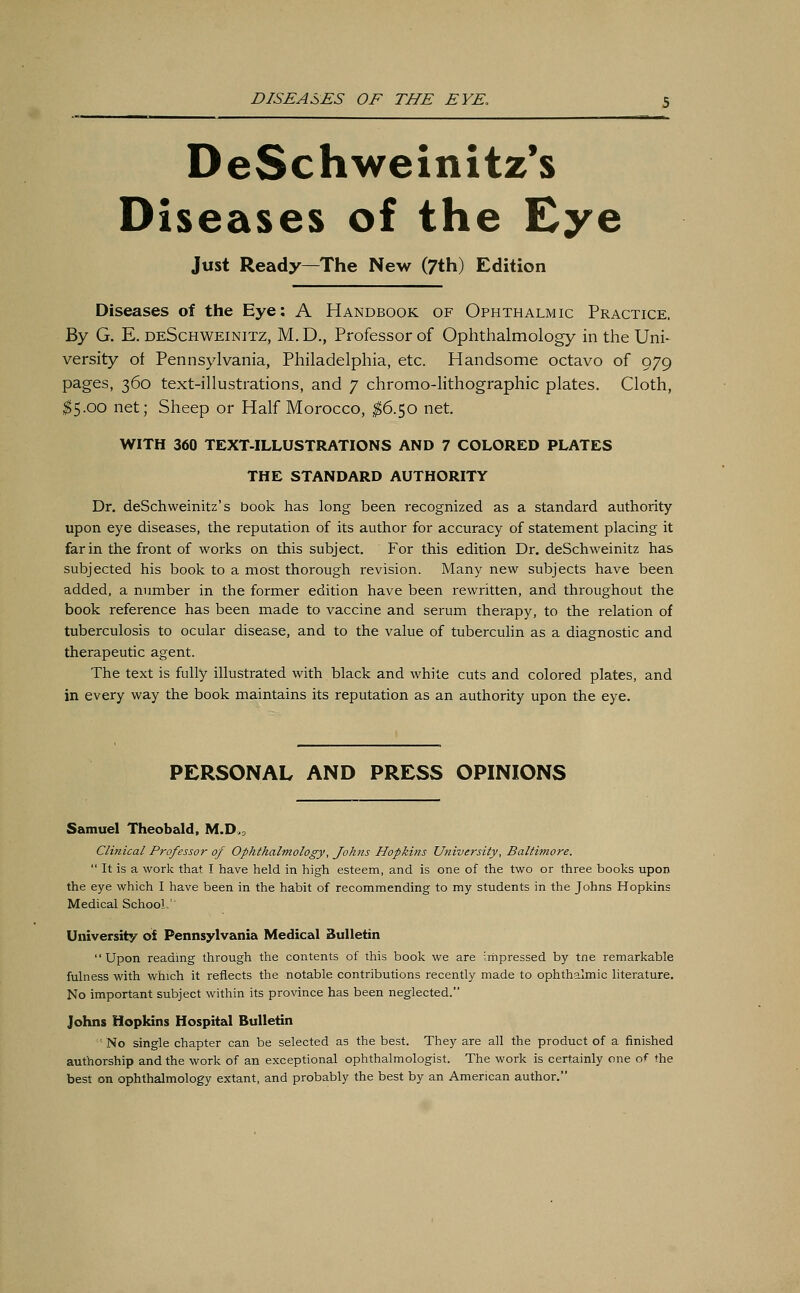 DeSchweinitz's Diseases of the Eye Just Ready—The New (7th) Edition Diseases of the Eye: A Handbook of Ophthalmic Practice. By G. E. deSchweinitz, M. D., Professor of Ophthalmology in the Uni- versity of Pennsylvania, Philadelphia, etc. Handsome octavo of 979 pages, 360 text-illustrations, and 7 chromo-lithographic plates. Cloth, $5.00 net; Sheep or Half Morocco, $6.50 net. WITH 360 TEXT-ILLUSTRATIONS AND 7 COLORED PLATES THE STANDARD AUTHORITY Dr. deSchweinitz's book has long been recognized as a standard authority upon eye diseases, the reputation of its author for accuracy of statement placing it far in the front of works on this subject. For this edition Dr. deSchweinitz has subjected his book to a most thorough revision. Many new subjects have been added, a number in the former edition have been rewritten, and throughout the book reference has been made to vaccine and serum therapy, to the relation of tuberculosis to ocular disease, and to the value of tuberculin as a diagnostic and therapeutic agent. The text is fully illustrated with black and white cuts and colored plates, and in every way the book maintains its reputation as an authority upon the eye. PERSONAL AND PRESS OPINIONS Samuel Theobald, M.D, Clinical Professor of Ophthalmology, Johns Hopkins University, Baltimore.  It is a work that I have held in high esteem, and is one of the two or three books upon the eye which I have been in the habit of recommending to my students in the Johns Hopkins Medical School,'' University of Pennsylvania Medical Bulletin Upon reading through the contents of this book we are impressed by tne remarkable fulness with which it reflects the notable contributions recently made to ophthalmic literature. No important subject within its province has been neglected. Johns Hopkins Hospital Bulletin No single chapter can be selected as the best. They are all the product of a finished authorship and the work of an exceptional ophthalmologist. The work is certainly one of the best on ophthalmology extant, and probably the best by an American author.