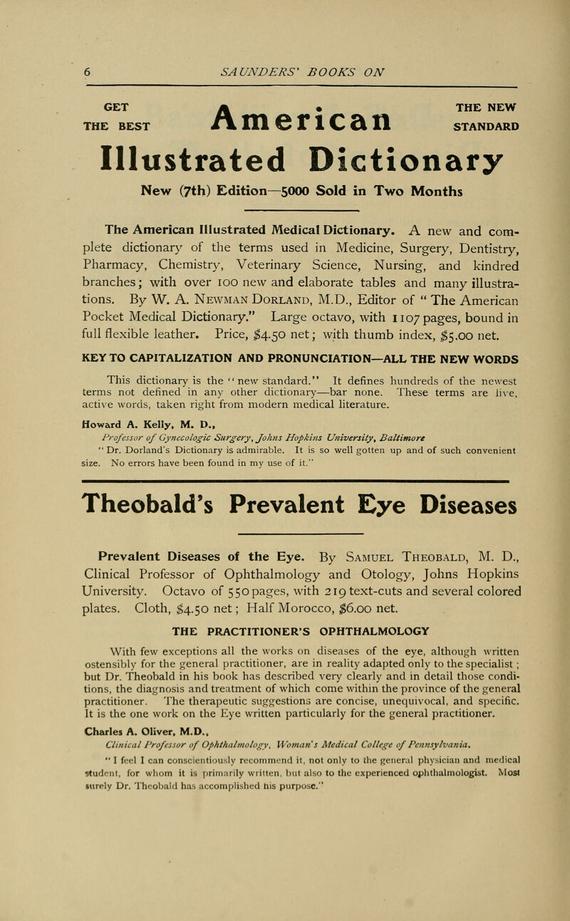 GET A • THE NEW THE BEST £\ 111 © A 1 C CiXl STANDARD Illustrated Dictionary New (7th) Edition—5000 Sold in Two Months The American Illustrated Medical Dictionary. A new and com- plete dictionary of the terms used in Medicine, Surgery, Dentistry, Pharmacy, Chemistry, Veterinary Science, Nursing, and kindred branches; with over 100 new and elaborate tables and many illustra- tions. By W. A. Newman Dorland, M.D., Editor of  The American Pocket Medical Dictionary. Large octavo, with 1107 pages, bound in full flexible leather. Price, $4.50 net; with thumb index, $5.00 net. KEY TO CAPITALIZATION AND PRONUNCIATION—ALL THE NEW WORDS This dictionary is the new standard. It defines hundreds of the newest terms not defined in any other dictionary—bar none. These terms are live, active words, taken right from modern medical literature. Howard A. Kelly, M. D., Professor of Gynecologic Surgery, Johns Hopki?is University, Baltimore  Dr. Dorland's Dictionary is admirable. It is so well gotten up and of such convenient size. No errors have been found in my use of it. Theobald's Prevalent Eye Diseases Prevalent Diseases of the Eye. By Samuel Theobald, M. D., Clinical Professor of Ophthalmology and Otology, Johns Hopkins University. Octavo of 550 pages, with 219 text-cuts and several colored plates. Cloth, $4.50 net; Half Morocco, $6.00 net. THE PRACTITIONER'S OPHTHALMOLOGY With few exceptions all the works on diseases of the eye, although written ostensibly for the general practitioner, are in reality adapted only to the specialist ; but Dr. Theobald in his book has described very clearly and in detail those condi- tions, the diagnosis and treatment of which come within the province of the general practitioner. The therapeutic suggestions are concise, unequivocal, and specific. It is the one work on the Eye written particularly for the general practitioner. Charles A. Oliver, M.D., Clinical Professor of Ophthalmology, Woman s Medical College of Pennsylvania.  I feel I can conscientiously recommend it, not only to the general physician and medical student, for whom it is primarily written, but also to the experienced ophthalmologist. Most aurely Dr. Theobald has accomplished his purpose.