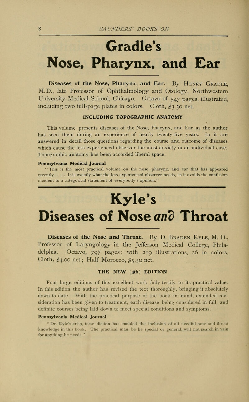 Gradle's Nose, Pharynx, and Ear Diseases of the Nose, Pharynx, and Ear. By Henry Gradle, M.D., late Professor of Ophthalmology and Otology, Northwestern University Medical School, Chicago. Octavo of 547 pages, illustrated, including two full-page plates in colors. Cloth, $3.50 net. INCLUDING TOPOGRAPHIC ANATOMY This volume presents diseases of the Nose, Pharynx, and Ear as the author has seen them during an experience of nearly twenty-five years. In it are answered in detail those questions regarding the course and outcome of diseases which cause the less experienced observer the most anxiety in an individual case. Topographic anatomy has been accorded liberal space. Pennsylvania Medical Journal This is the most practical volume on the nose, pharynx, and ear that has appeared recently. ... It is exactly what the less experienced observer needs, as it avoids the confusion incident to a categorical statement of everybody's opinion. Kyle's Diseases of Nose arid Throat Diseases of the Nose and Throat. By D. Braden Kyle, M. D.r Professor of Laryngology in the Jefferson Medical College, Phila- delphia. Octavo, 797 pages; with 219 illustrations, 26 in colors. Cloth, $4.00 net; Half Morocco, $5.50 net. THE NEW (4th) EDITION Four large editions of this excellent work fully testify to its practical value. In this edition the author has revised the text thoroughly, bringing it absolutely down to date. With the practical purpose of the book in mind, extended con- sideration has been given to treatment, each disease being considered in full, and definite courses being laid down to meet special conditions and symptoms. Pennsylvania Medical Journal  Dr. Kyle's crisp, terse diction has enabled the inclusion of all needful nose and throat knowledge in this book, The practical man, be he special or general, will not search in vain for anything he needs.