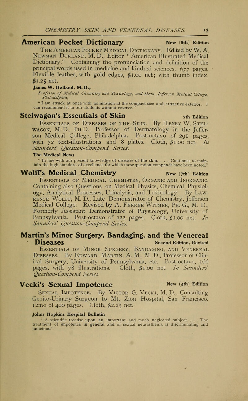 American Pocket Dictionary New (8th) Edition The American Pocket Medical Dictionary. Edited by W. A. Newman Dorland, M. D., Editor  American Illustrated Medical Dictionary. Containing the pronunciation and definition of the principal words used in medicine and kindred sciences. 677 pages. Flexible leather, with gold edges, #1.00 net; with thumb index, $1.2$ net. James W. Holland, M. D., Professor of Medical Chemistry and Toxicology, and Dean, Jefferson Medical College, Philadelphia,  I am struck at once with admiration at the compact size and attractive exterior. ] can recommend it to our students without reserve. Stelwagon's Essentials of Skin 7th Edition Essentials of Diseases of the Skin. By Henry W. Stel- wagon, M. D., Ph.D., Professor of Dermatology in the Jeffer- son Medical College, Philadelphia. Post-octavo of 291 pages, with 72 text-illustrations and 8 plates. Cloth, $1.00 net. In Saunders' Questio7i-Com.pend Series. The Medical News  In line with our present knowledge of diseases of the skin. . . . Continues to main- tain the high standard of excellence for which these question compends have been noted. Wolff's Medical Chemistry New (7th) Edition Essentials of Medical Chemistry, Organic and Inorganic Containing also Questions on Medical Physics, Chemical Physiol- ogy, Analytical Processes, Urinalysis, and Toxicology. By Law- rence Wolff, M. D., Late Demonstrator of Chemistry, Jefferson Medical College. Revised by A. Ferree Witmer, Ph. G., M. D., Formerly Assistant Demonstrator of Physiology, University of Pennsylvania. Post-octavo of 222 pages. Cloth, $1.00 net. In Saunders1 Question- Compend Series. Martin's Minor Surgery, Bandaging', and the Venereal Diseases Second Edition, Revised Essentials of Minor Surgery, Bandaging, and Venereal Diseases. By Edward Martin, A. M., M. D., Professor of Clin- ical Surgery, University of Pennsylvania, etc. Post-octavo, 166 pages, with 78 illustrations. Cloth, $1.00 net. In Saunders Question-Compend Series. Vecki's Sexual Impotence New (4*) Edition Sexual Impotence. By Victor G. Vecki, M. D., Consulting Genito-Urinary Surgeon to Mt. Zion Hospital, San Francisco. i2mo of 400 pages. Cloth, $2.25 net. Johns Hopkins Hospital Bulletin A scientific treatise upon an important and much neglected subject. . . . The treatment of impotence in general and of sexual neurasthenia is discriminating and judicious.