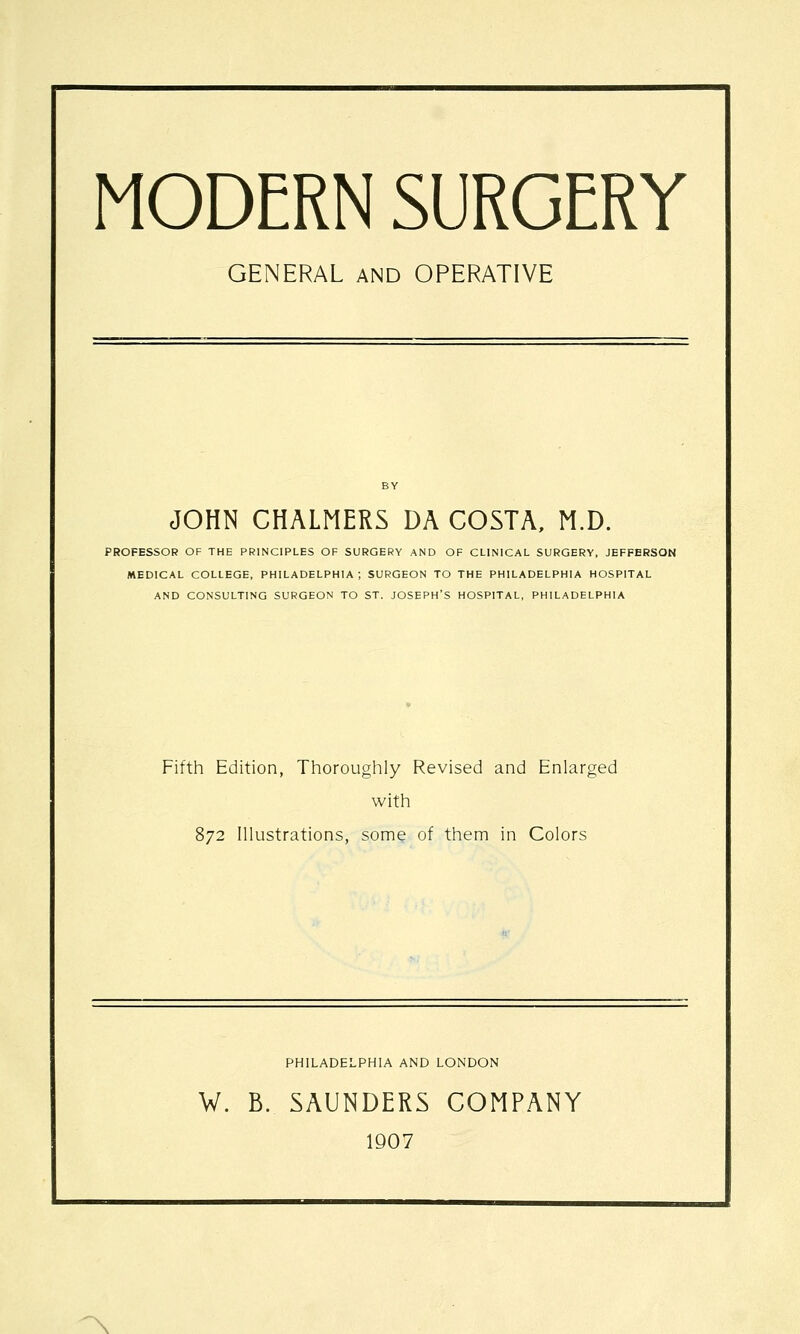 MODERN SURGERY GENERAL AND OPERATIVE JOHN CHALMERS DA COSTA, M.D. PROFESSOR OF THE PRINCIPLES OF SURGERY AND OF CLINICAL SURGERY, JEFFERSON MEDICAL COLLEGE, PHILADELPHIA; SURGEON TO THE PHILADELPHIA HOSPITAL AND CONSULTING SURGEON TO ST. JOSEPH'S HOSPITAL, PHILADELPHIA Fifth Edition, Thoroughly Revised and Enlarged with 872 Illustrations, some of them in Colors PHILADELPHIA AND LONDON W. B. SAUNDERS COMPANY 1907 ^