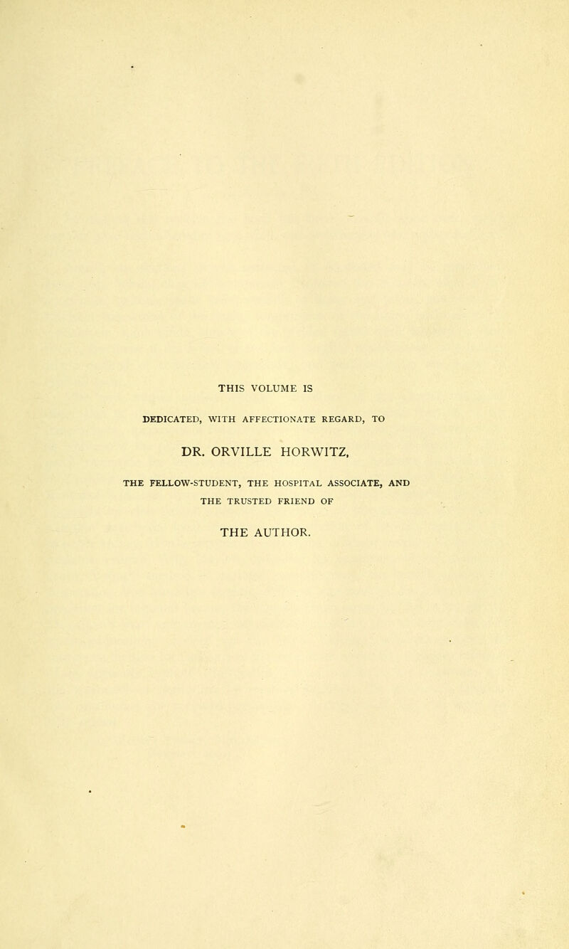 THIS VOLUME IS DEDICATED, WITH AFFECTIONATE REGARD, TO DR. ORVILLE HORWITZ, THE FELLOW-STUDENT, THE HOSPITAL ASSOCIATE, AND THE TRUSTED FRIEND OF THE AUTHOR.