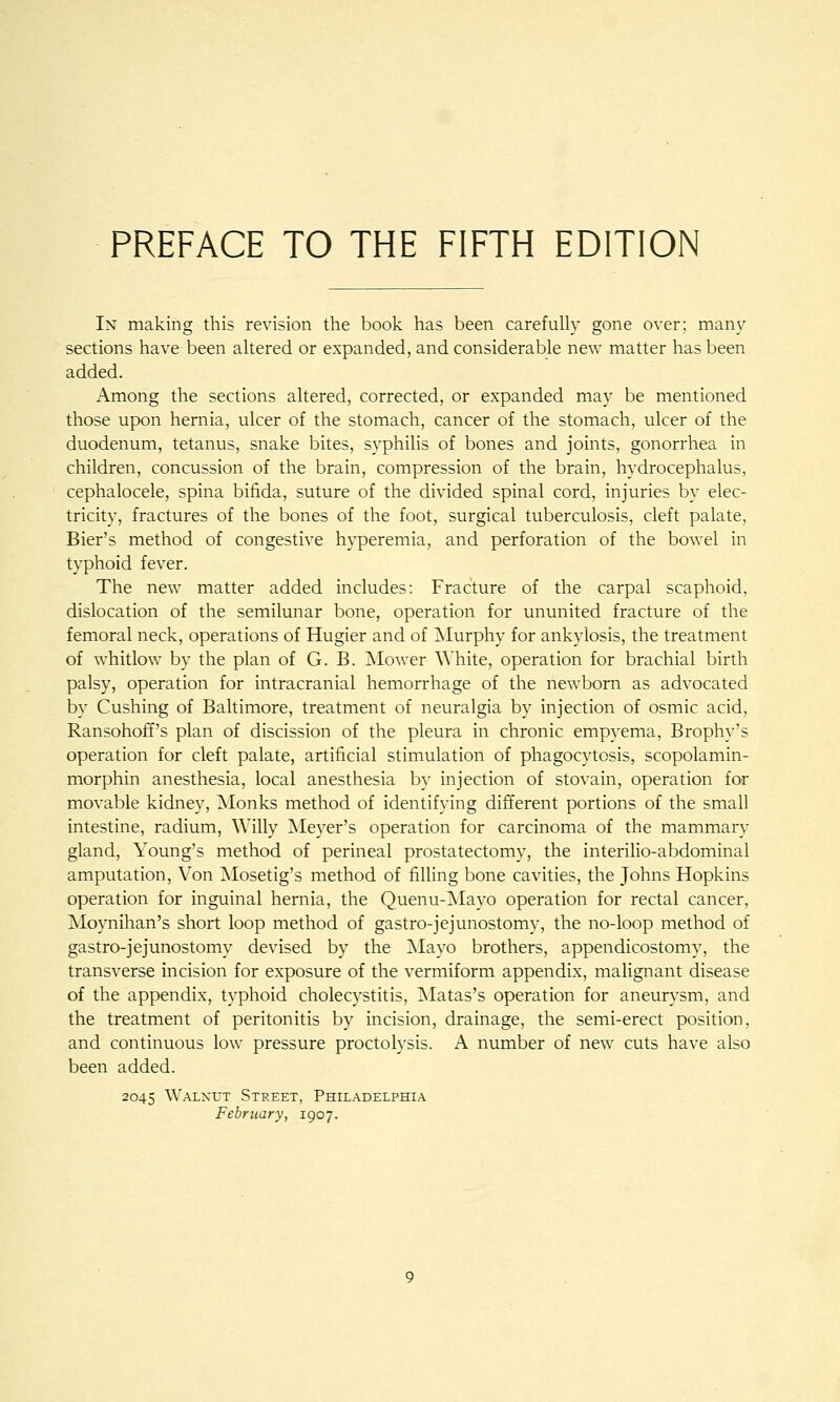 In making this revision the book has been carefully gone over; many sections have been altered or expanded, and considerable new matter has been added. Among the sections altered, corrected, or expanded may be mentioned those upon hernia, ulcer of the stomach, cancer of the stomach, ulcer of the duodenum, tetanus, snake bites, syphilis of bones and joints, gonorrhea in children, concussion of the brain, compression of the brain, hydrocephalus, cephalocele, spina bifida, suture of the divided spinal cord, injuries by elec- tricity, fractures of the bones of the foot, surgical tuberculosis, cleft palate. Bier's method of congestive hyperemia, and perforation of the bowel in typhoid fever. The new matter added includes: Fracture of the carpal scaphoid, dislocation of the semilunar bone, operation for ununited fracture of the femoral neck, operations of Hugier and of INIurphy for ankylosis, the treatment of whitlow by the plan of G. B. jNIower White, operation for brachial birth palsy, operation for intracranial hemorrhage of the newborn as advocated by Gushing of Baltimore, treatment of neuralgia by injection of osmic acid, Ransohoff's plan of discission of the pleura in chronic empyema, Brophy's operation for cleft palate, artificial stimulation of phagocytosis, scopolamin- morphin anesthesia, local anesthesia by injection of stovain, operation for movable kidney. Monks method of identifying different portions of the small intestine, radium, Willy ^Meyer's operation for carcinoma of the mammary gland, Young's method of perineal prostatectomy, the interilio-abdominal amputation. Yon ^losetig's method of filling bone cavities, the Johns Hopkins operation for inguinal hernia, the Quenu-iSIayo operation for rectal cancer, Moynihan's short loop method of gastro-jejunostomy, the no-loop method of gastro-jejunostomy devised by the Alayo brothers, appendicostomy, the transverse incision for exposure of the vermiform appendix, malignant disease of the appendix, typhoid cholecystitis, INIatas's operation for aneurysm, and the treatment of peritonitis by incision, drainage, the semi-erect position, and continuous low pressure proctolysis. A number of new cuts have also been added. 2045 Walnut Street, Philadelphia February, 1907.