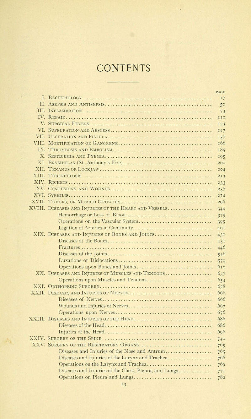 PAGE I. Bacteriology 17 II. Asepsis and Antisepsis 50 III. Inflammation 73 IV. Repair no V. Surgical Fevers 123 VI. Suppuration and Abscess 127 VII. Ulceration and Fistula 157 VIII. Mortification or Gangrene 168 IX. Thrombosis and Embolism 185 X. Septicemia and Pyemia 195 XI. Erysipelas (St. Anthony's Fire) 200 XII. Tenanus or Lockjaw 204 XIII. Tuberculosis 213 XIV. Rickets 233 XV. Contusions and Wounds 237 XVI. Syphilis 274 XVII. Tumors, or Morbid Growths 296 XVIII. Diseases and Injuries of the Heart and Vessels 344 Hemorrhage or Loss of Blood 375 Operations on the Vascular System 395 Ligation of Arteries in Continuity 401 XIX. Diseases and Injuries of Bones and Joints 431 Diseases of the Bones 431 Fractures 446 Diseases of the Joints 546 Luxations or Dislocations 579 Operations upon Bones and Joints 610 XX. Diseases and Injuries of Muscles and Tendons 637 Operations upon Muscles and Tendons 654 XXI. Orthopedic Surgery 658 XXII. Diseases and Injuries of Nerves 666 Diseases of Nerves 666 Wounds and Injuries of Nerves 667 Operations upon Nerves 676 XXIII. Diseases and Injuries of the Head 686 Diseases of the Head 686 Injuries of the Head 696 XXIV. Surgery of the Spine 740 XXV. Surgery of the Respiratory Organs 765 Diseases and Injuries of the Nose and Antrum 765 Diseases and Injuries of the Larynx and Trachea 766 Operations on the Larynx and Trachea 769 Diseases and Injuries of the Chest, Pleura, and Lungs 771 Operations on Pleura and Lungs 782