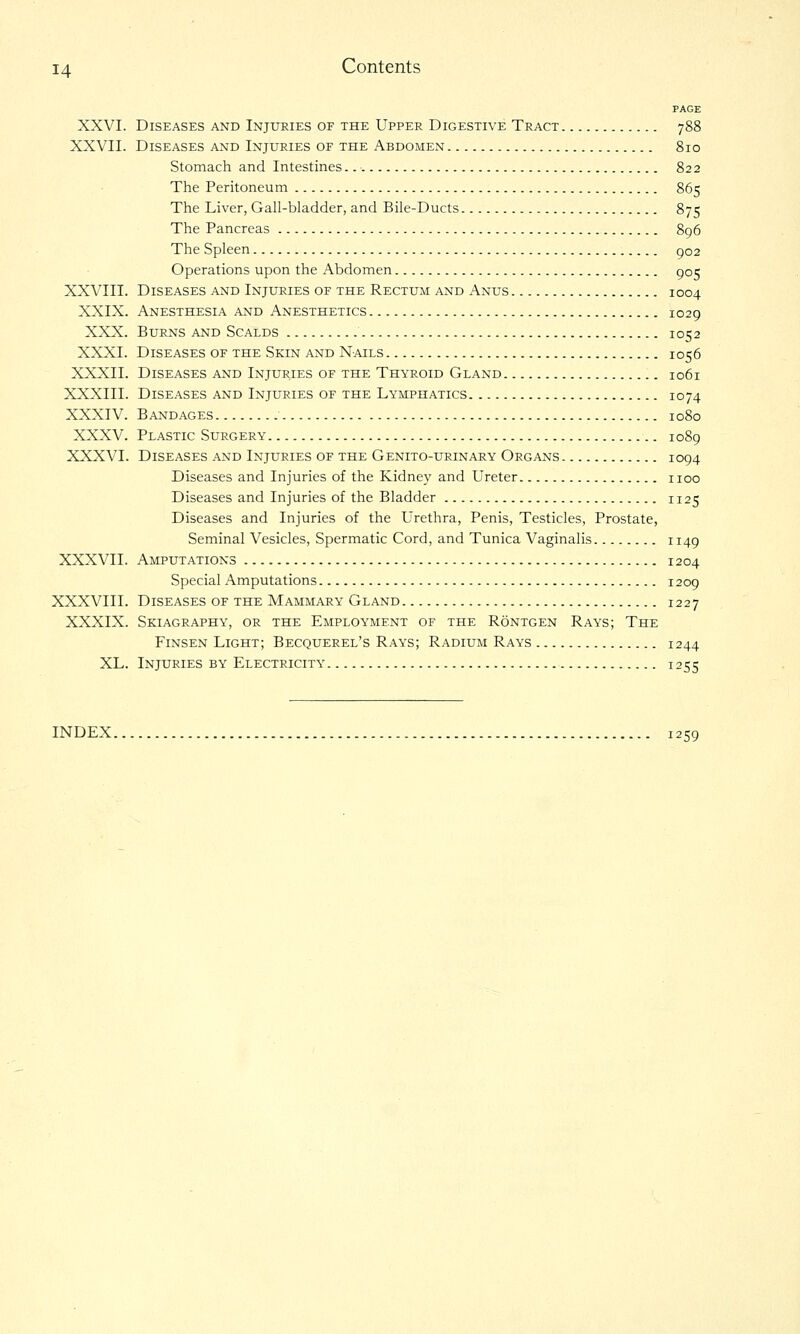 PAGE XXVI. Diseases and Injuries of the Upper Digestive Tract 788 XXVII. Diseases and Injuries of the Abdomen 810 Stomach and Intestines. 822 The Peritoneum 865 The Liver, Gall-bladder, and Bile-Ducts 875 The Pancreas 896 The Spleen 902 Operations upon the Abdomen 905 XXVIII. Diseases and Injuries of the Rectum and Anus 1004 XXIX. Anesthesia and Anesthetics 1029 XXX. Burns and Scalds 1052 XXXI. Diseases of the Skin and Nails 1056 XXXII. Diseases and Injur,ies of the Thyroid Gland 1061 XXXIII. Diseases and Injuries of the Lymphatics 1074 XXXIV. Bandages 1080 XXXV. Plastic Surgery 1089 XXXVI. Diseases and Injuries of the Genito-urinary Organs 1094 Diseases and Injuries of the Kidney and Ureter iioo Diseases and Injuries of the Bladder 1125 Diseases and Injuries of the Urethra, Penis, Testicles, Prostate, Seminal Vesicles, Spermatic Cord, and Tunica Vaginalis 1149 XXXVII. Amputations 1204 Special Amputations 1209 XXXVIII. Diseases of the Mammary Gland 1227 XXXIX. Skiagraphy, or the Employment of the Rontgen Rays; The Finsen Light; Becquerel's Rays; Radium Rays 1244 XL. Injuries by Electricity 1255 INDEX 1259