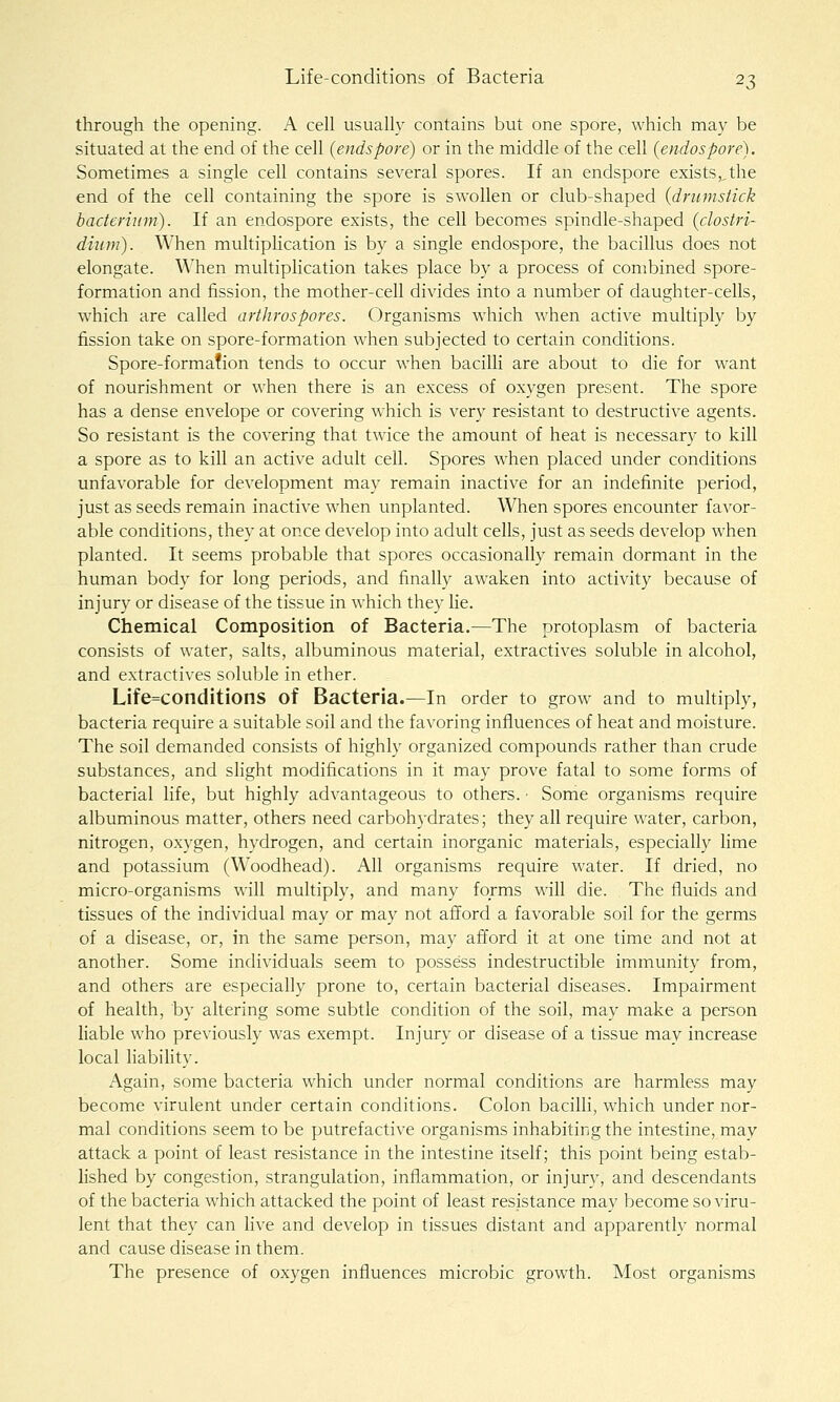 through the opening. A cell usually contains but one spore, which may be situated at the end of the cell {endspore) or in the middle of the cell {endospore). Sometimes a single cell contains several spores. If an endspore exists,,the end of the cell containing the spore is swollen or club-shaped {drumstick bacterium). If an endospore exists, the cell becomes spindle-shaped {Clostri- dium). When multiplication is by a single endospore, the bacillus does not elongate. When multiplication takes place by a process of combined spore- formation and fission, the mother-cell divides into a number of daughter-cells, which are called arthrospores. Organisms which when active multiply by fission take on spore-formation when subjected to certain conditions. Spore-formafion tends to occur when bacilli are about to die for want of nourishment or when there is an excess of oxygen present. The spore has a dense envelope or covering which is very resistant to destructive agents. So resistant is the covering that twice the amount of heat is necessary to kill a spore as to kill an active adult cell. Spores when placed under conditions unfavorable for development may remain inactive for an indefinite period, just as seeds remain inactive when unplanted. When spores encounter favor- able conditions, they at once develop into adult cells, just as seeds develop when planted. It seems probable that spores occasionally remain dormant in the human body for long periods, and finally awaken into activity because of injury or disease of the tissue in which they lie. Chemical Composition of Bacteria.—The protoplasm of bacteria consists of water, salts, albuminous material, extractives soluble in alcohol, and extractives soluble in ether. Life=conditions of Bacteria.—In order to grow and to multiply, bacteria require a suitable soil and the favoring influences of heat and moisture. The soil demanded consists of highly organized compounds rather than crude substances, and slight modifications in it may prove fatal to some forms of bacterial life, but highly advantageous to others. ■ Some organisms require albuminous matter, others need carboh)-drates; they all require water, carbon, nitrogen, oxygen, hydrogen, and certain inorganic materials, especially lime and potassium (Woodhead). All organisms require water. If dried, no micro-organisms will multiply, and many forms will die. The fluids and tissues of the individual may or may not afford a favorable soil for the germs of a disease, or, in the same person, may afford it at one time and not at another. Some individuals seem to possess indestructible immunity from, and others are especially prone to, certain bacterial diseases. Impairment of health, by altering some subtle condition of the soil, may make a person liable who previously was exempt. Injury or disease of a tissue may increase local liabiHty. Again, some bacteria which under normal conditions are harmless may become virulent under certain conditions. Colon bacilli, which under nor- mal conditions seem to be putrefactive organisms inhabiting the intestine, may attack a point of least resistance in the intestine itself; this point being estab- lished by congestion, strangulation, inflammation, or injury, and descendants of the bacteria which attacked the point of least resistance may become so viru- lent that they can live and develop in tissues distant and apparently normal and cause disease in them. The presence of oxygen influences microbic growth. Most organisms