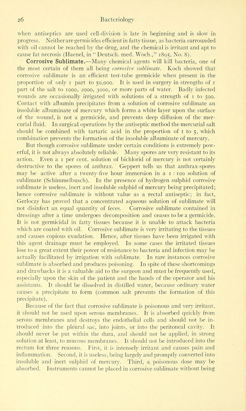 when antiseptics are used cell-division is late in beginning and is slow in progress. Neither are germicides efficient in fatty tissue, as bacteria surrounded with oil cannot be reached by the drug, and the chemical is irritant and apt to cause fat necrosis (Haenel, in Deutsch. med. Woch., 1895, No. 8). Corrosive Sublimate.—Many chemical agents will kill bacteria, one of the most certain of them all being corrosive sublimate. Koch showed that corrosive subhmate is an efficient test-tube germicide when present in the proportion of only i part to 50,000. It is used in surgery in strengths of i part of the salt to 1000, 2000, 3000, or more parts of water. Badly infected wounds are occasionally irrigated with solutions of a strength of i to 500. Contact with albumin precipitates from a solution of corrosive sublimate an insoluble albuminate of mercury which forms a white layer upon the surface of the wound, is not a germicide, and prevents deep diffusion of the mer- curial fluid. In surgical operations by the antiseptic method the mercurial salt should be combined with tartaric acid in the proportion of 1 to 5, which combination prevents the formation of the insoluble albuminate of mercury. But though corrosive sublimate under certain conditions is extrernely pow- erful, it is not always absolutely reliable. Many spores are very resistant to its action. Even a i per cent, solution of bichlorid of mercury is not certainly destructive to the spores of anthrax. Geppert tells us that anthrax-spores may be active after a twenty-five hour immersion in a i : 100 solution of sublimate (Schimmelbusch). In the presence of hydrogen sulphid corrosive sublimate is useless, inert and insoluble sulphid of mercury being precipitated; hence corrosive subhmate is without value as a rectal antiseptic; in fact, Gerloczy has proved that a concentrated aqueous solution of sublimate will not disinfect an equal quantity of feces. Corrosive sublimate contained in dressings after a time undergoes decomposition and ceases to be a germicide. It is not germicidal in fatty tissues because it is unable to attack bacteria which are coated with oil. Corrosive sublimate is very irritating to the tissues and causes copious exudation. Hence, after tissues have been irrigated with this agent drainage must be employed. In some cases the irritated tissues lose to a great extent their power of resistance to bacteria and infection may be actually facilitated by irrigation with sublimate. In rare instances corrosive sublimate is absorbed and produces poisoning. In spite of these shortcomings and drawbacks it is a valuable aid to the surgeon and must be frequently used, especially upon the skin of the patient and the hands of the operator and his assistants. It sliould be dissolved in distilled water, because ordinarv^ water causes a precipitate to form (common salt prevents the formation of this precipitate). Because of the fact that corrosive sublimate is poisonous and very irritant, it should not be used upon serous membranes. It is absorbed quickly from serous membranes and destroys the endothelial cells and should not be in- troduced into the pleural sac, into joints, or into the peritoneal cavity. It should never be put within the dura, and should not be apphed, in strong solution at least, to mucous membranes. It should not be introduced into the rectum for three reasons. First, it is intensely irritant and causes pain and inflammation. Second, it is useless, being largely and promptly converted into insoluble and inert sulphid of mercury. Third, a poisonous dose may be absorbed. Instruments cannot be placed in corrosive sublimate without being