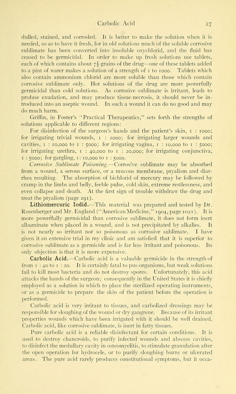 dulled, stained, and corroded. It is better to make the solution when it is needed, so as to have it fresh, for in old solutions much of the soluble corrosive sublimate has been converted into insoluble oxychlorid, and the fluid has ceased to be germicidal. In order to make up fresh solutions use tablets, each of which contains about 7^ grains of the drug—one of these tablets added to a pint of water makes a solution of a strength of i to 1000. Tablets which also contain ammonium chlorid are more soluble than those which contain corrosive sublimate only. Hot solutions of the drug are more powerfully germicidal than cold solutions. As corrosive sublimate is irritant, leads to profuse exudation, and may produce tissue-necrosis, it should never be in- troduced into an aseptic wound. In such a wound it can do no good and may do much harm. Grii36n, in Foster's ''Practical Therapeutics, sets forth the strengths of solutions applicable to different regions: For disinfection of the surgeon's hands and the patient's skin, i : 1000; for irrigating trivial wounds, i : 2000; for irrigating larger wounds and cavities, i : 10,000 to i : 5000; for irrigating vagina, i : 10,000 to i : 5000; for irrigating urethra, i : 40,000 to i : 20,000; for irrigating conjunctiva, I : 5000; for gargling, i: 10,000 to i : 5000. Corrosive Sublimate Poisoning.—Corrosive sublimate may be absorbed from a wound, a serous surface, or a mucous membrane, ptyalism and diar- rhea resulting. The absorption of bichlorid of mercury may be followed by cramp in the limbs and belly, feeble pulse, cold skin, extreme restlessness, and even collapse and death. At the first sign of trouble withdraw the drug and treat the ptyahsm (page 291). Lithiomercuric lodid.—This material was prepared and tested by Dr. Rosenberger and Mr. England (AmericanMedicine, 1904, page 1021). It is more powerfully germicidal than corrosive sublimate, it does not form inert albuminate when placed in a wound, and is not precipitated by alkalies. It is not nearly so irritant nor so poisonous as corrosive sublimate. I have given it an extensive trial in my clinic and am satisfied that it is superior to corrosive sublimate as a germicide and is far less irritant and poisonous. Its only objection is that it is more expensive. Carbolic Acid.—Carbolic acid is a valuable germicide in the strength of from I : 40 to I : 20. It is certainly fatal to pus-organisms, but weak solutions fail to kill most bacteria and do not destroy spores. Unfortunately, this acid attacks the hands of the surgeon; consequently in the United States it is chiefly employed as a solution in which to place the steriHzed operating instruments, or as a germicide to prepare the skin of the patient before the operation is performed. Carbolic acid is very irritant to tissues, and carbolized dressings may be responsible for sloughing of the wound or dry gangrene. Because of its irritant properties wounds which have been irrigated with it should be well drained. Carbolic acid, hke corrosive sublimate, is inert in fatty tissues. Pure carbolic acid is a reliable disinfectant for certain conditions. It is used to destroy chancroids, to purify infected wounds and abscess cavities, to disinfect the medullary cavity in osteomyelitis, to stimulate granulation after the open operation for hydrocele, or to purify sloughing burns or ulcerated areas. The pure acid rarely produces constitutional symptoms, but it occa-