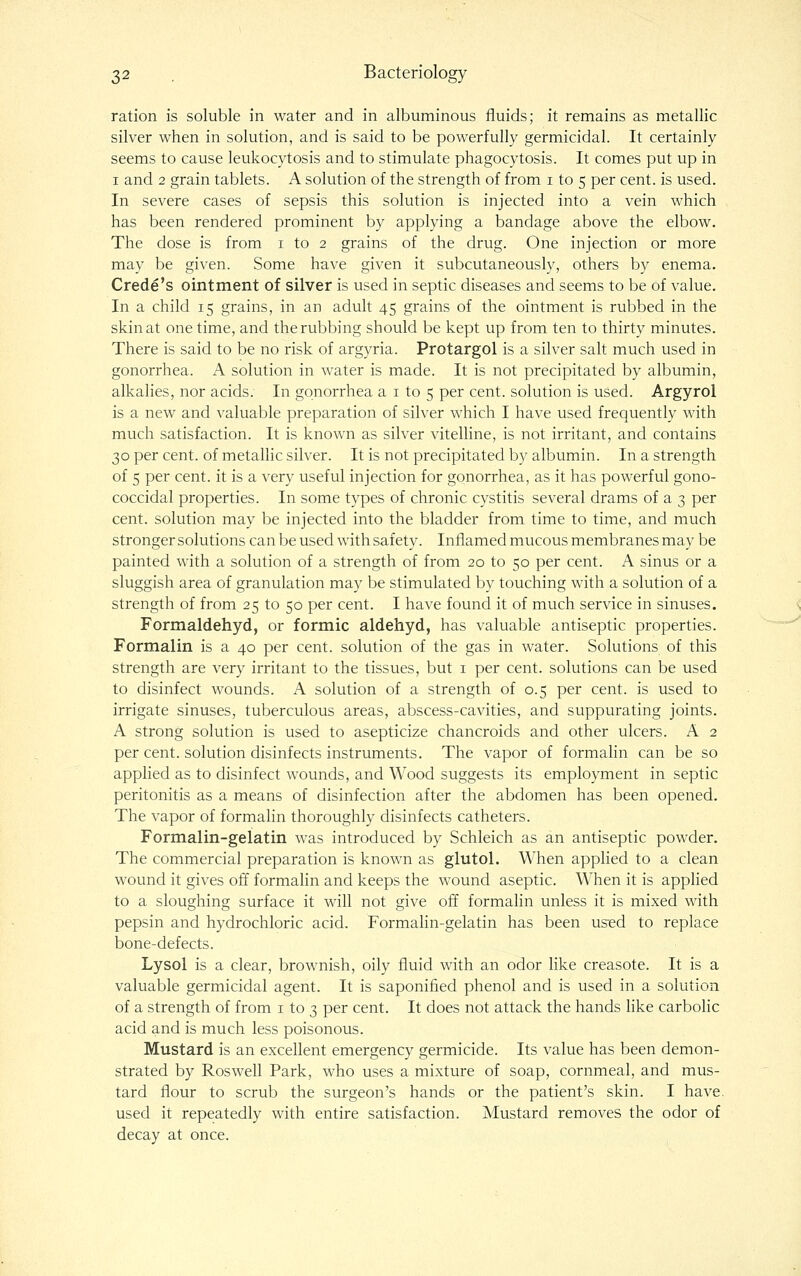 ration is soluble in water and in albuminous fluids; it remains as metallic silver when in solution, and is said to be powerfully germicidal. It certainly seems to cause leukocytosis and to stimulate phagocytosis. It comes put up in I and 2 grain tablets. A solution of the strength of from i to 5 per cent, is used. In severe cases of sepsis this solution is injected into a vein which has been rendered prominent by applying a bandage above the elbow. The dose is from i to 2 grains of the drug. One injection or more may be given. Some have given it subcutaneously, others by enema. Crede's ointment of silver is used in septic diseases and seems to be of value. In a child 15 grains, in an adult 45 grains of the ointment is rubbed in the skin at one time, and the rubbing should be kept up from ten to thirty minutes. There is said to be no risk of argyria. Protargol is a silver salt much used in gonorrhea. A solution in water is made. It is not precipitated by albumin, alkahes, nor acids. In gonorrhea a i to 5 per cent, solution is used. Argyrol is a new and valuable preparation of silver which I have used frequently with much satisfaction. It is known as silver vitelline, is not irritant, and contains 30 per cent, of metaUic silver. It is not precipitated by albumin. In a strength of 5 per cent, it is a very useful injection for gonorrhea, as it has powerful gono- coccidal properties. In some types of chronic cystitis several drams of a 3 per cent, solution may be injected into the bladder from time to time, and much stronger solutions can be used with safety. Inflamed mucous membranes may be painted with a solution of a strength of from 20 to 50 per cent. A sinus or a sluggish area of granulation may be stimulated by touching with a solution of a strength of from 25 to 50 per cent. I have found it of much service in sinuses. Formaldehyd, or formic aldehyd, has valuable antiseptic properties. Formalin is a 40 per cent, solution of the gas in water. Solutions of this strength are very irritant to the tissues, but i per cent, solutions can be used to disinfect wounds. A solution of a strength of 0.5 per cent, is used to irrigate sinuses, tuberculous areas, abscess-cavities, and suppurating joints. A strong solution is used to asepticize chancroids and other ulcers. A 2 per cent, solution disinfects instruments. The vapor of formalin can be so applied as to disinfect wounds, and Wood suggests its employment in septic peritonitis as a means of disinfection after the abdomen has been opened. The vapor of formalin thoroughly disinfects catheters. Formalin-gelatin was introduced by Schleich as an antiseptic powder. The commercial preparation is known as glutei. When applied to a clean wound it gives off formalin and keeps the wound aseptic. When it is applied to a sloughing surface it will not give off formalin unless it is mixed with pepsin and hydrochloric acid. Formalin-gelatin has been us'ed to replace bone-defects. Lysol is a clear, brownish, oily fluid with an odor like creasote. It is a valuable germicidal agent. It is saponified phenol and is used in a solution of a strength of from i to 3 per cent. It does not attack the hands like carbolic acid and is much less poisonous. Mustard is an excellent emergency germicide. Its value has been demon- strated by Roswell Park, who uses a mixture of soap, cornmeal, and mus- tard flour to scrub the surgeon's hands or the patient's skin. I have, used it repeatedly with entire satisfaction. Mustard removes the odor of decay at once.