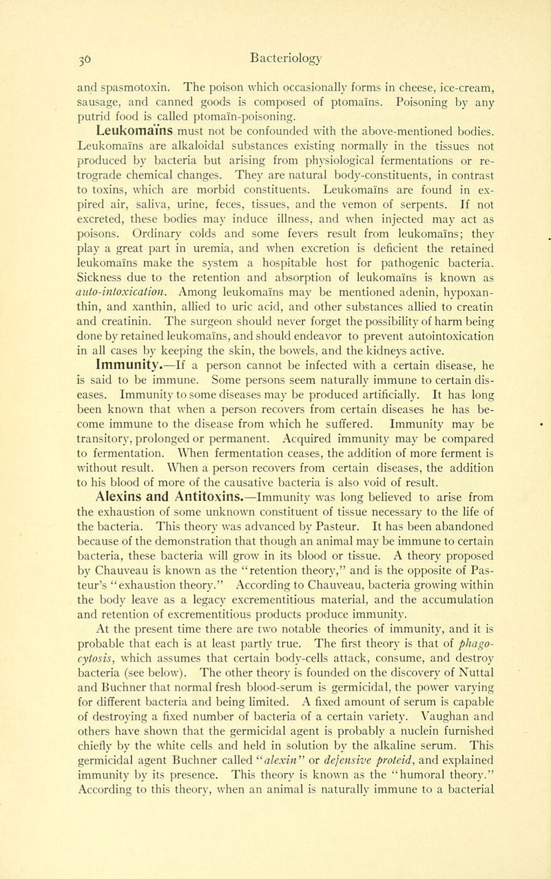 and spasmotoxin. The poison which occasionally forms in cheese, ice-cream, sausage, and canned goods is composed of ptomains. Poisoning by any putrid food is called ptomain-poisoning. Leukomains must not be confounded with the above-mentioned bodies. Leukomains are alkaloidal substances existing normally in the tissues not produced by bacteria but arising from physiological fermentations or re- trograde chemical changes. They are natural body-constituents, in contrast to toxins, which are morbid constituents. Leukomains are found in ex- pired air, saliva, urine, feces, tissues, and the vemon of serpents. If not excreted, these bodies may induce illness, and when injected may act as poisons. Ordinary colds and some fevers result from leukomains; they play a great part in uremia, and when excretion is deficient the retained leukomains make the system a hospitable host for pathogenic bacteria. Sickness due to the retention and absorption of leukomains is known as auto-intoxication. Among leukomains may be mentioned adenin, hypoxan- thin, and xanthin, allied to uric acid, and other substances allied to creatin and creatinin. The surgeon should never forget the possibility of harm being done by retained leukomains, and should endeavor to prevent autointoxication in all cases by keeping the skin, the bowels, and the kidneys active. Immunity.—If a person cannot be infected with a certain disease, he is said to be immune. Some persons seem naturally immune to certain dis- eases. Immunity to some diseases may be produced artificially. It has long been known that when a person recovers from certain diseases he has be- come immune to the disease from which he suffered. Immunity may be transitory, prolonged or permanent. Acquired immunity may be compared to fermentation. When fermentation ceases, the addition of more ferment is without result. When a person recovers from certain diseases, the addition to his blood of more of the causative bacteria is also void of result. Alexins and Antitoxins.—Immunity was long believed to arise from the exhaustion of some unknown constituent of tissue necessary to the life of the bacteria. This theory was advanced by Pasteur. It has been abandoned because of the demonstration that though an animal may be immune to certain bacteria, these bacteria will grow in its blood or tissue. A theory proposed by Chauveau is known as the retention theory, and is the opposite of Pas- teur's exhaustion theory. According to Chauveau, bacteria growing within the body leave as a legacy excrementitious material, and the accumulation and retention of excrementitious products produce immunity. At the present time there are two notable theories of immunity, and it is probable that each is at least partly true. The first theory is that of phago- cytosis, which assumes that certain body-cells attack, consume, and destroy bacteria (see below). The other theory is founded on the discovery of Nuttal and Buchner that normal fresh blood-serum is germicidal, the power varying for different bacteria and being limited. A fixed amount of serum is capable of destroying a fixed number of bacteria of a certain variety. Vaughan and others have shown that the germicidal agent is probably a nuclein furnished chiefly by the white cells and held in solution by the alkaline serum. This germicidal agent Buchner called ^'alexin or defensive proteid, and explained immunity by its presence. This theory is known as the humoral theory. According to this theory, when an animal is naturally immune to a bacterial