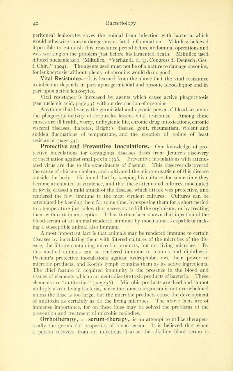 peritoneal leukocytes saves the animal from infection with bacteria which would otherwise cause a dangerous or fatal inflammation. Mikulicz believed it possible to establish this resistance period before abdominal operations and was working on the problem just before his lamented death. Mikulicz used diluted nucleinicacid (Mikulicz,  Verhandl. d. 33. Congress d. Deutsch. Ges f. Chir., 1904). The agents used must not be of a nature to damage opsonins, for leukocytosis without plenty of opsonins would do no good. Vital Resistance.—It is learned from the above that the vital resistance to infection depends in part upon germicidal and opsonic blood-liquor and in part upon active leukocytes. Vital resistance is increased by agents which cause active phagocytosis (see nucleinic acid, page 33) without destruction of opsonins. Anything that lessens the germicidal and opsonic power of blood-serum or the phagocytic activity of corpuscles lessens vital resistance. Among these causes are ill health, worry, unhygienic life, chronic drug intoxications, chronic visceral diseases, diabetes, Bright's disease, gout, rheumatism, violent and sudden fluctuations of temperature, and the creation of points of least resistance {page 34). Protective and Preventive Inoculations.—Our knowledge of pro- tective inoculations for contagious diseases dates from Jenner's discovery of vaccination against smallpox in 1798. Preventive inoculations with attenu- ated virus are due to the experiments of Pasteur. This observer discovered the cause of chicken-cholera, and cultivated the micro-organism of this disease outside the body. He found that by keeping his cultures for some time they became attenuated in virulence, and that these attenuated cultures, inoculated in fowls, caused a mild attack of the disease, which attack was protective, and rendered the fowl immune to the most virulent cultures. Cultures can be attenuated by keeping them for some time, by exposing them for a short period to a temperature just below that necessary to kill the organisms, or by treating them with certain antiseptics. It has further been shown that injection of the blood-serum of an animal rendered immune by inoculation is capable of mak- ing a susceptible animal also immune. A most important fact is that animals may be rendered immune to certain diseases by inoculating them with filtered cultures of the microbes of the dis- ease, the filtrate containing microbic products, but not hving microbes. By this method animals can be rendered immune to tetanus and diphtheria. Pasteur's protective inoculations against hydrophobia owe their power to microbic products, and Koch's lymph contains them as its active ingredients. The chief feature in acquired im.munity is the presence in the blood and tissues of elements which can neutralize the toxic products of bacteria. These elements are antitoxins (page 36). Microbic products are dead and cannot multiply as can living bacteria, hence the human organism is not overwhelmed unless the dose is too large, but the microbic products cause the development of antitoxin as certainly as do the living microbes. The above facts are of immense importance, for on these lines may be solved the problems of the prevention and treatment of microbic maladies. Orrhotherapy, or serum=therapy, is an attempt to utilize therapeu- tically the germicidal properties of blood-serum. It is believed that when a person recovers from an infectious disease the alkaline blood-serum is