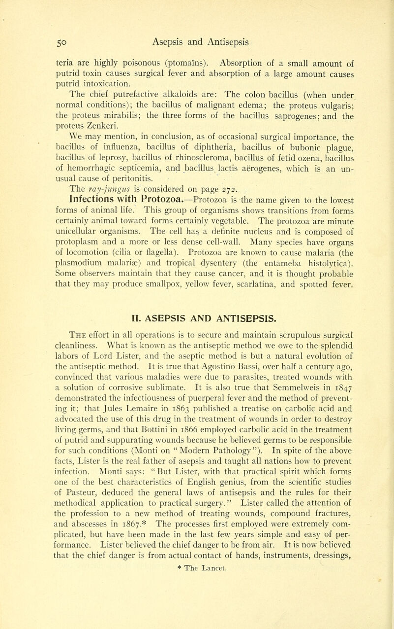 teria are highly poisonous (ptomains). Absorption of a small amount of putrid toxin causes surgical fever and absorption of a large amount causes putrid intoxication. The chief putrefactive alkaloids are: The colon bacillus (when under normal conditions); the bacillus of malignant edema; the proteus vulgaris; the proteus mirabilis; the three forms of the bacillus saprogenes; and the proteus Zenkeri. We may mention, in conclusion, as of occasional surgical importance, the bacillus of influenza, bacillus of diphtheria, bacillus of bubonic plague, bacillus of leprosy, bacillus of rhinoscleroma, bacillus of fetid ozena, bacillus of hemorrhagic septicemia, and bacillus lactis aerogenes, which is an un- usual cause of peritonitis. The ray-fungus is considered on page 272. Infections with Protozoa.—Protozoa is the name given to the lowest forms of animal life. This group of organisms shows transitions from forms certainly animal toward forms certainly vegetable. The protozoa are minute unicellular organisms. The cell has a definite nucleus and is composed of protoplasm and a more or less dense cell-wall. Many species have organs of locomotion (cilia or flagella). Protozoa are known to cause malaria (the Plasmodium malariae) and tropical dysentery (the entameba histolytica). Some observers maintain that they cause cancer, and it is thought probable that they may produce smallpox, yellow fever, scarlatina, and spotted fever. II. ASEPSIS AND ANTISEPSIS. The eiTort in all operations is to secure and maintain scrupulous surgical cleanliness. What is known as the antiseptic method we owe to the splendid labors of Lord Lister, and the aseptic method is but a natural evolution of the antiseptic method. It is true that Agostino Bassi, over half a century ago, convinced that various maladies were due to parasites, treated wounds with a solution of corrosive sublimate. It is also true that Semmelweis in 1847 demonstrated the infectiousness of puerperal fever and the method of prevent- ing it; that Jules Lemaire in 1863 published a treatise on carbolic acid and advocated the use of this drug in the treatment of wounds in order to destroy living germs, and that Bottini in 1866 employed carbolic acid in the treatment of putrid and suppurating wounds because he believed germs to be responsible for such conditions (Monti on Modern Pathology). In spite of the above facts. Lister is the real father of asepsis and taught all nations how to prevent infection. Monti says: But Lister, with that practical spirit which forms one of the best characteristics of English genius, from the scientific studies of Pasteur, deduced the general laws of antisepsis and the rules for their methodical application to practical surgery. Lister called the attention of the profession to a new method of treating wounds, compound fractures, and abscesses in 1867.* The processes first employed were extremely com- plicated, but have been made in the last few years simple and easy of per- formance. Lister believed the chief danger to be from air. It is now believed that the chief danger is from actual contact of hands, instruments, dressings, * The Lancet.