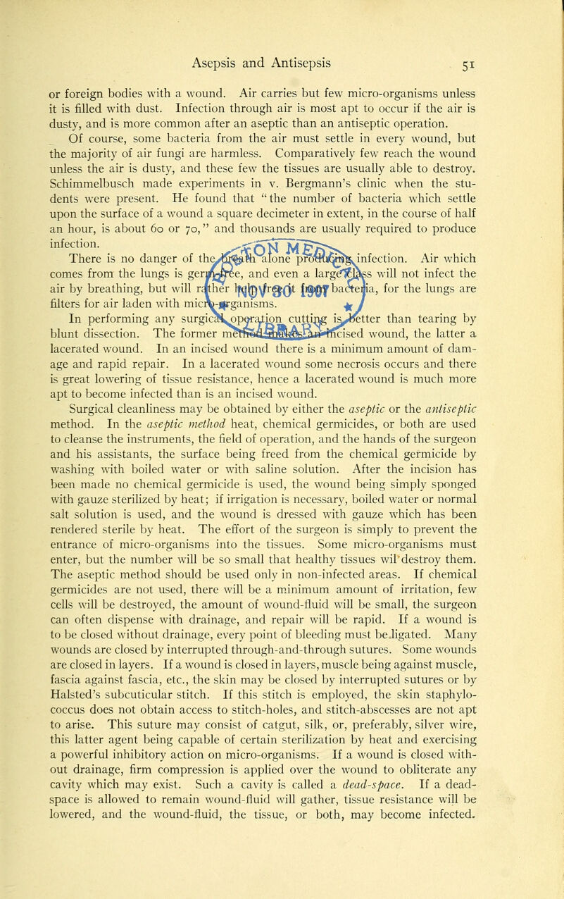 or foreign bodies with a wound. Air carries but few micro-organisms unless it is filled with dust. Infection through air is most apt to occur if the air is dusty, and is more common after an aseptic than an antiseptic operation. Of course, some bacteria from the air must settle in every wound, but the majority of air fungi are harmless. Comparatively few reach the wound unless the air is dusty, and these few the tissues are usually able to destroy. Schimmelbusch made experiments in v. Bergmann's clinic when the stu- dents were present. He found that the number of bacteria which settle upon the surface of a wound a square decimeter in extent, in the course of half an hour, is about 60 or 70, and thousands are usually required to produce infection. ^ ,^rfOl5'^f§A'>v There is no danger of tha,>j55|jim alone prdmKtaJg. infection. Air which comes from the lungs is gerj/jgree, and even a larg^Tfl^s Avill not infect the air by breathing, but will rather Ifqte^r^Qt Jig^y bactema, for the lungs are filters for air laden with mic™-j|rganisms. ^ I In performing any surgica^poration cutti^ i^^tter than tearing by blunt dissection. The former ^^^^n*Tf]?'^rri'^^'^''^^ wound, the latter a lacerated wound. In an incised wound there is a minimum amount of dam- age and rapid repair. In a lacerated wound some necrosis occurs and there is great lowering of tissue resistance, hence a lacerated wound is much more apt to become infected than is an incised wound. Surgical cleanliness may be obtained by either the aseptic or the antiseptic method. In the aseptic method heat, chemical germicides, or both are used to cleanse the instruments, the field of operation, and the hands of the surgeon and his assistants, the surface being freed from the chemical germicide by washing with boiled water or with saline solution. After the incision has been made no chemical germicide is used, the wound being simply sponged with gauze sterilized by heat; if irrigation is necessary, boiled water or normal salt solution is used, and the wound is dressed with gauze which has been rendered sterile by heat. The effort of the surgeon is simply to prevent the entrance of micro-organisms into the tissues. Some micro-organisms must enter, but the number will be so small that healthy tissues wil destroy them. The aseptic method should be used only in non-infected areas. If chemical germicides are not used, there will be a m.inimum amount of irritation, few cells will be destroyed, the amount of wound-fluid will be small, the surgeon can often dispense with drainage, and repair will be rapid. If a wound is to be closed without drainage, every point of bleeding must be.ligated. Many wounds are closed by interrupted through-and-through sutures. Some wounds are closed in layers. If a wound is closed in layers, muscle being against muscle, fascia against fascia, etc., the skin may be closed by interrupted sutures or by Halsted's subcuticular stitch. If this stitch is employed, the skin staphylo- coccus does not obtain access to stitch-holes, and stitch-abscesses are not apt to arise. This suture may consist of catgut, silk, or, preferably, silver wire, this latter agent being capable of certain sterilization by heat and exercising a powerful inhibitory action on micro-organisms. If a wound is closed with- out drainage, firm compression is applied over the wound to obliterate any cavity which may exist. Such a cavity is called a dead-space. If a dead- space is allowed to remain wound-fluid will gather, tissue resistance will be lowered, and the wound-fluid, the tissue, or both, may become infected.