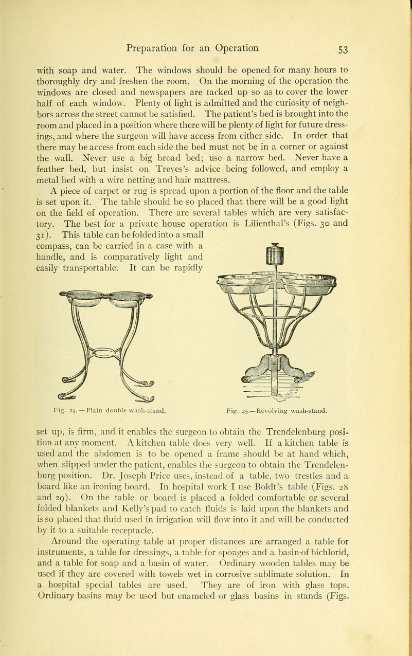 with soap and water. The windows should be opened for many hours to thoroughly dry and freshen the room. On the morning of the operation the windows are closed and newspapers are tacked up so as to cover the lower half of each window. Plenty of light is admitted and the curiosity of neigh- bors across the street cannot be satisfied. The patient's bed is brought into the room and placed in a position w^here there will be plenty of light for future dress- ings, and where the surgeon will have access from either side. In order that there may be access from each side the bed must not be in a corner or against the wall. Never use a big broad bed; use a narrow bed. Never have a feather bed, but insist on Treves's advice being followed, and employ a metal bed with a wire netting and hair mattress. A piece of carpet or rug is spread upon a portion of the floor and the table is set upon it. The table should be so placed that there will be a good light on the field of operation. There are several tables which are very satisfac- tory. The best for a private house operation is Lilienthal's (Figs. 30 and 31). This table can be folded into a small compass, can be carried in a case with a handle, and is comparatively light and easily transportable. It can be rapidly Fig. 24. — Plain double wash-stand. C^^^y ■ Fig. 25.—Revolving wash-stand. set up, is firm, and it enables the surgeon to obtain the Trendelenburg posi- tion at any moment. A kitchen table does very well. If a kitchen table is used and the abdomen is to be opened a frame should be at hand which, when slipped under the patient, enables the surgeon to obtain the Trendelen- burg position. Dr. Joseph Price uses, instead of a table, two trestles and a board like an ironing board. In hospital work I use Boldt's table (Figs. 28 and 29). On the table or board is placed a folded comfortable or several folded blankets and Kelly's pad to catch fluids is laid upon the blankets and is so placed that fluid used in irrigation will flow into it and will be conducted by it to a suitable receptacle. Around the operating table at proper distances are arranged a table for instruments, a table for dressings, a table for sponges and a basin of bichlorid, and a table for soap and a basin of water. Ordinary wooden tables may be. used if they are covered with towels wet in corrosive sublimate solution. In a hospital special tables are used. They are of iron with glass tops. Ordinary basins may be used but enameled or glass basins in stands (Figs.