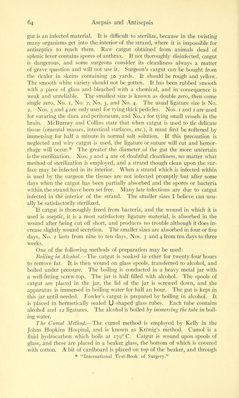 gut is an infected material. It is difficult to sterilize, because in the twisting many organisms get into the interior of the strand, where it is impossible for antiseptics to reach them. Raw catgut obtained from animals dead of splenic fever contains spores of anthrax. If not thoroughly disinfected, catgut is dangerous, and some surgeons consider its cleanliness always a matter of grave question and will not use it. Surgeon's catgut can be bought from the dealer in skeins containing 30 yards. It should be rough and yellow. The smooth white variety should not be gotten. It has been rubbed smooth with a piece of glass and bleached with a chemical, and in consequence is weak and unreliable. The smallest size is known as double zero, then come single zero. No. i, No. 2, No. 3, and No. 4. The usual ligature size is No. 2. Nos. 3 and 4 are only used for tying thick pedicles. Nos. i and 2 are used for suturing the dura and peritoneum, and No. i for tying small vessels in the brain. McBurney and Collins state that when catgut is used to tie dehcate tissue (omental masses, intestinal surfaces, etc.), it must first be softened by immersing for half a minute in normal salt solution. If this precaution is neglected and wiry catgut is used, the ligature or suture will cut and hemor- rhage will occur.* The greater the diameter of the gut the more uncertain is the sterilization. Nos. 3 and 4 are of doubtful cleanhness, no matter what method of sterihzation is employed, and a strand though clean upon the sur- face may be infected in its interior. When a strand which is infected within is used by the surgeon the tissues are not infected promptly but after some days when the catgut has been partially absorbed and the spores or bacteria within the strand have been set free. Many late infections are due to catgut infected in the interior of the strand. The smaller sizes I beheve can usu- ally be satisfactorily sterilized. If catgut is thoroughly freed from bacteria, and the wound in which it is used is aseptic, it is a most satisfactory ligature material, is absorbed in the wound after being cut off short, and produces no trouble although it does in- crease slightly wound secretion. The smaller sizes are absorbed in four or five days, No. 2 lasts from nine to ten days, Nos. 3 and 4 from ten days to three weeks. One of the following methods of preparation may be used: Boiling in Alcohol.—The catgut is soaked in ether for twenty-four hours to remove fat. It is then wound on glass spools, transferred to alcohol, and boiled under pressure. The boiling is conducted in a heavy metal jar with a well-fitting screw-top. The jar is half filled with alcohol. The spools of catgut are placed in the jar, the lid of the jar is screwed down, and the apparatus is immersed in boihng water for half an hour. The gut is kept in this jar until needed. Fowler's catgut is prepared by boihng in alcohol. It is placed in hermetically sealed U-shaped glass tubes. Each tube contains alcohol and 12 ligatures. The alcohol is boiled by immersing the tube in boil- ing water. The Cumol Method.—The cumol method is employed by Kelly in the Johns Hopkins Hospital, and is known as Kronig's method. Cumol is a fluid hydrocarbon which boils at 179° C. Catgut is wound upon spools of glass, and these are placed in a beaker glass, the bottom of which is covered with cotton. A bit of cardboard is placed on top of the beaker, and through * International Text-Book of Surgery.