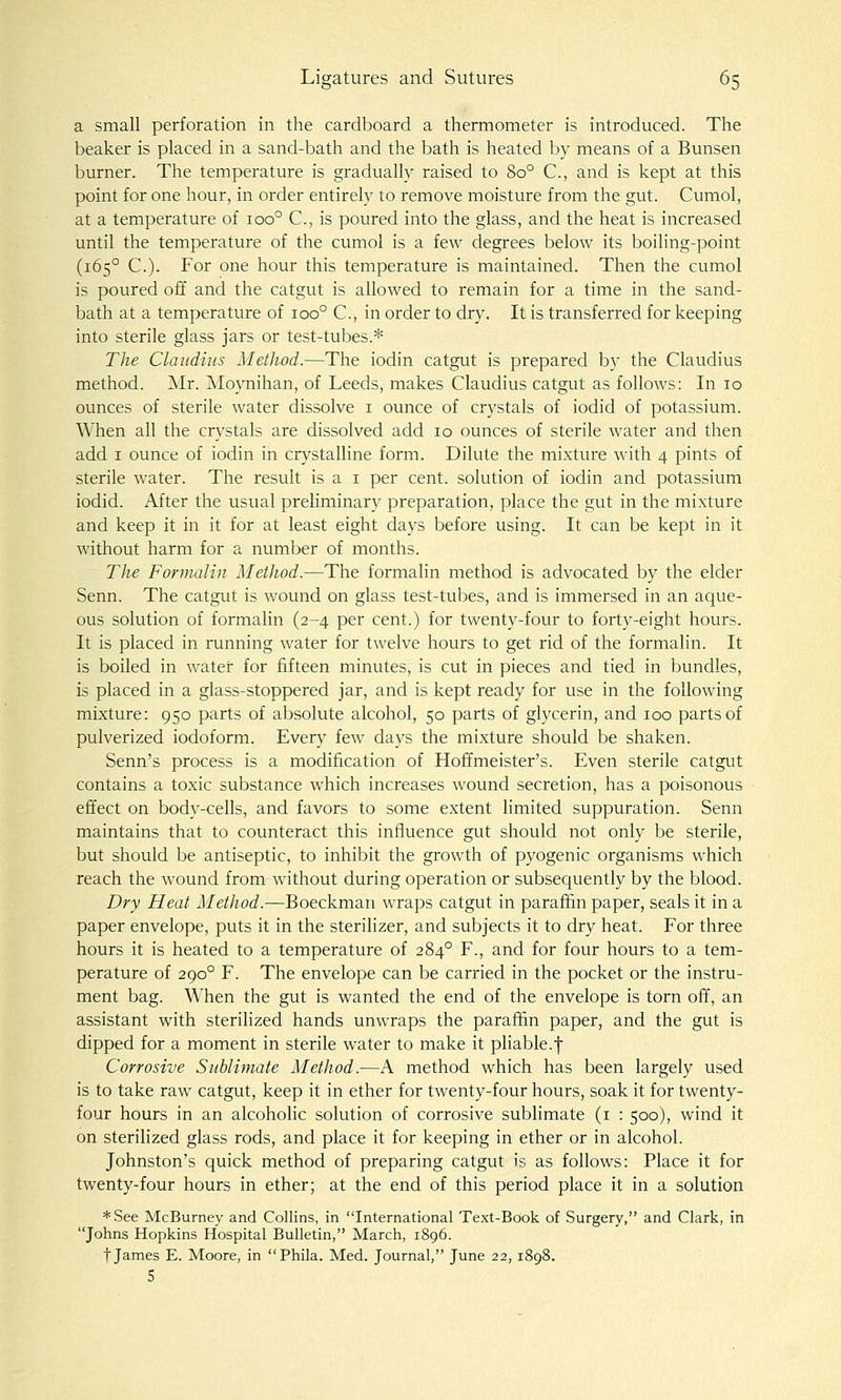 a small perforation in the cardboard a thermometer is introduced. The beaker is placed in a sand-bath and the bath is heated by means of a Bunsen burner. The temperature is gradually raised to 80° C, and is kept at this point for one hour, in order entirely to remove moisture from the gut. Cumol, at a temperature of 100° C, is poured into the glass, and the heat is increased until the temperature of the cumol is a few degrees below its boiling-point (165° C). For one hour this temperature is maintained. Then the cumol is poured off and the catgut is allowed to remain for a time in the sand- bath at a temperature of 100° C, in order to dry. It is transferred for keeping into sterile glass jars or test-tubes.* The Claudius Method.—The iodin catgut is prepared by the Claudius method. Mr. Moynihan, of Leeds, makes Claudius catgut as follows: In 10 ounces of sterile water dissolve i ounce of crystals of iodid of potassium. When all the crystals are dissolved add 10 ounces of sterile water and then add I ounce of iodin in crystalline form. Dilute the mixture with 4 pints of sterile water. The result is a i per cent, solution of iodin and potassium iodid. After the usual preliminary preparation, place the gut in the mixture and keep it in it for at least eight days before using. It can be kept in it without harm for a number of months. The Formalin Method.—The formalin method is advocated by the elder Senn. The catgut is wound on glass test-tubes, and is immersed in an aque- ous solution of formalin (2-4 per cent.) for twenty-four to forty-eight hours. It is placed in running water for twelve hours to get rid of the formalin. It is boiled in water for fifteen minutes, is cut in pieces and tied in bundles, is placed in a glass-stoppered jar, and is kept ready for use in the following mixture: 950 parts of absolute alcohol, 50 parts of glycerin, and 100 parts of pulverized iodoform. Every few days the mixture should be shaken. Senn's process is a modification of Hoffmeister's. Even sterile catgut contains a toxic substance which increases wound secretion, has a poisonous effect on body-cells, and favors to some extent limited suppuration. Senn maintains that to counteract this influence gut should not only be sterile, but should be antiseptic, to inhibit the growth of pyogenic organisms which reach the wound from without during operation or subsequently by the blood. Dry Heat Method.—Boeckman wraps catgut in paraffin paper, seals it in a paper envelope, puts it in the sterilizer, and subjects it to dry heat. For three hours it is heated to a temperature of 284° F., and for four hours to a tem- perature of 290° F. The envelope can be carried in the pocket or the instru- ment bag. When the gut is wanted the end of the envelope is torn off, an assistant with sterilized hands unwraps the paraffin paper, and the gut is dipped for a moment in sterile water to make it pliable.f Corrosive Sublimate Method.—A method which has been largely used is to take raw catgut, keep it in ether for twenty-four hours, soak it for twenty- four hours in an alcoholic solution of corrosive sublimate (i : 500), wind it on sterilized glass rods, and place it for keeping in ether or in alcohol. Johnston's quick method of preparing catgut is as follows: Place it for twenty-four hours in ether; at the end of this period place it in a solution *See McBurney and Collins, in International Text-Book of Surgery, and Clark, in Johns Hopkins Hospital Bulletin, March, 1896. t James E. Moore, in Phila. Med. Journal, June 22, 1898. 5
