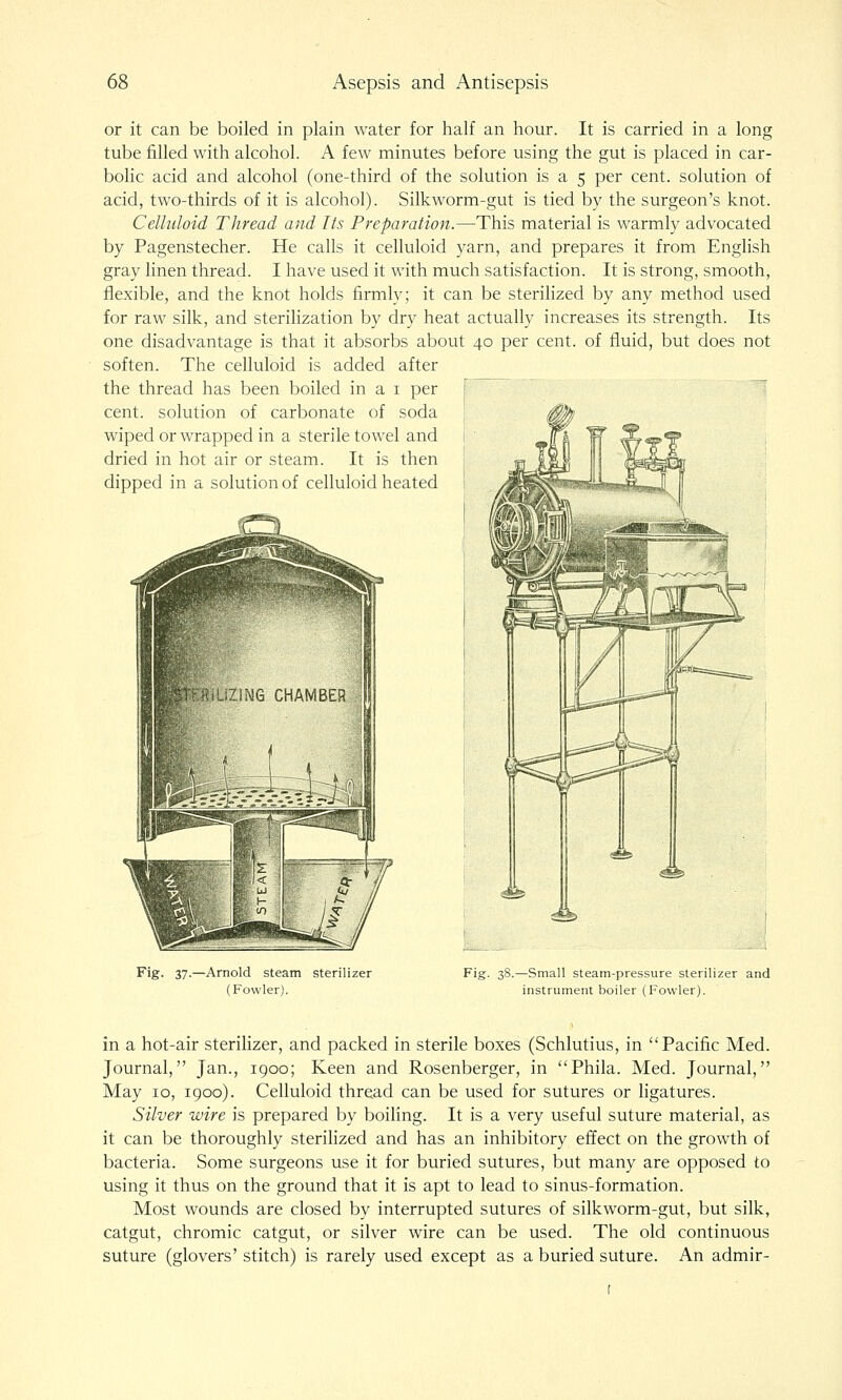 or it can be boiled in plain water for half an hour. It is carried in a long tube filled with alcohol. A few minutes before using the gut is placed in car- bolic acid and alcohol (one-third of the solution is a 5 per cent, solution of acid, two-thirds of it is alcohol). Silkworm-gut is tied by the surgeon's knot. Celluloid Thread and Its Preparation.—This material is warmly advocated by Pagenstecher. He calls it celluloid yarn, and prepares it from English gray linen thread. I have used it with much satisfaction. It is strong, smooth, flexible, and the knot holds firmly; it can be sterilized by any method used for raw silk, and sterilization by dry heat actually increases its strength. Its one disadvantage is that it absorbs about 40 per cent, of fluid, but does not soften. The celluloid is added after the thread has been boiled in a i per \ 1 cent, solution of carbonate of soda ; wiped or wrapped in a sterile towel and i dried in hot air or steam. It is then j dipped in a solution of celluloid heated i Fig- 37-—Arnold steam sterilizer (Fowler). Fig. 38.—Small steam-pressure sterilizer and instrument boiler (Fowler). in a hot-air sterilizer, and packed in sterile boxes (Schlutius, in Pacific Med. Journal, Jan., 1900; Keen and Rosenberger, in Phila. Med. Journal, May 10, 1900). Celluloid thread can be used for sutures or ligatures. Silver wire is prepared by boiling. It is a very useful suture material, as it can be thoroughly sterilized and has an inhibitory effect on the growth of bacteria. Some surgeons use it for buried sutures, but many are opposed to using it thus on the ground that it is apt to lead to sinus-formation. Most wounds are closed by interrupted sutures of silkworm-gut, but silk, catgut, chromic catgut, or silver wire can be used. The old continuous suture (glovers' stitch) is rarely used except as a buried suture. An admir-