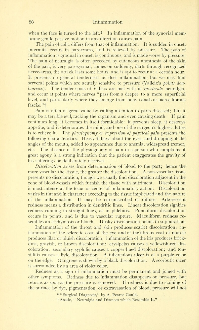 when the face is turned to the left.* In inflammation of the synovial mem- brane gentle passive motion in any direction causes pain. The pain of colic differs from that of inflammation. It is sudden in onset, intermits, recurs in paroxysms, and is relieved by pressure. The pain of inflammation is gradual in onset, is continuous, and is made worse by pressure. The pain of neuralgia is often preceded by cutaneous anesthesia of the skin of the part, is very paroxysmal, comes on suddenly, darts through recognized nerve-areas, the attack lasts some hours, and is apt to recur at a certain hour. It presents no general tenderness, as does inflammation, but we may find serveral points which are acutely sensitive to pressure (Valleix's points dou- loureux). The tender spots of Valleix are met with in inveterate neuralgia, and occur at points where nerves  pass from a deeper to a more superficial level, and particularly where they emerge from bony canals or pierce fibrous fasciae.f Pain is often of great value by calling attention to parts diseased; but it may be a terrible evil, racking the organism and even causing death. If pain continues long, it becomes in itself formidable: it prevents sleep, it destroys appetite, and it deteriorates the mind, and one of the surgeon's highest duties is to relieve it. The physiognomy or expression of physical pain presents the following characteristics: Heavy fulness about the eyes, and dropping of the angles of the mouth, added to appearance due to anemia, widespread tremor, etc. The absence of the physiognomy of pain in a person who complains of great agony is a strong indication that the patient exaggerates the gravity of his sufferings or deliberately deceives. Discoloration arises from determination of blood to the part; hence the more vascular the tissue, the greater the discoloration. A non-vascular tissue presents no discoloration, though we usually find discoloration adjacent in the zone of blood-vessels which furnish the tissue with nutriment. Discoloration is most intense at the focus or center of inflammatory action. Discoloration varies in tint and in character according to the tissue implicated and the nature of the inflammation. It may be circumscribed or diffuse. Arborescent redness means a distribution in dendritic lines. Linear discoloration signifies redness running in straight lines, as in phlebitis. Punctiform discoloration occurs in points, and is due to vascular rupture. Maculiform redness re- sembles an ecchymosis or blotch. Dusky discoloration points to suppuration. Inflammation of the throat and skin produces scarlet discoloration; in- flammation of the sclerotic coat of the eye and of the fibrous coat of muscle produces lilac or bluish discoloration; inflammation of the iris produces brick- dust, grayish, or brown discoloration; erysipelas causes a yellowish-red dis- coloration; secondary syphilis causes a copper-hued discoloration; and ton- sillitis causes a livid discoloration. A tuberculous ulcer is of a purple color on the edge. Gangrene is shown by a black discoloration. A scorbutic ulcer is surrounded by an area of violet color. Redness as a sign of inflammation must be permanent and joined with other symptoms. Redness due to inflammation,disappears on pressure, but returns as soon as the pressure is removed. If redness is due to staining of the surface by dye, pigmentation, or extravasation of blood, pressure will not *  Surgical Diagnosis, by A. Pearce Gould. f Anstie,  Neuralgia and Diseases which Resemble It.