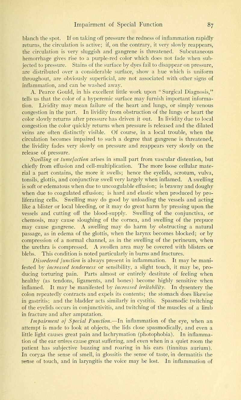 blanch the spot. If on taking off pressure the redness of inflammation rapidly returns, the circulation is active; if, on the contrary, it very slowly reappears, the circulation is very sluggish and gangrene is threatened. Subcutaneous hemorrhage gives rise to a purple-red color which does not fade when sub- jected to pressure. Stains of the surface by dyes fail to disappear on pressure, are distributed over a considerable surface, show a hue which is uniform throughout, are obviously superficial, are not associated with other signs of inflammation, and can be washed away. A. Pearce Gould, in his excellent little work upon  Surgical Diagnosis, tells us that the color of a hyperemic surface may furnish important informa- tion. Lividity may mean failure of the heart and lungs, or simply venous congestion in the part. In lividity from obstruction of the lungs or heart the color slowly returns after pressure has driven it out. In lividity due to local congestion the color quickly returns when pressure is released and the dilated veins are often distinctly visible. Of course, in a local trouble, when the circulation becomes impaired to such a degree that gangrene is threatened, the lividity fades very slowly on pressure and reappears very slowly on the release of pressure. Swelling or tumefaction arises in small part from vascular distention, but chiefly from effusion and cell-multiplication. The more loose cellular mate- rial a part contains, the more it swells; hence the eyelids, scrotum, vulva, tonsils, glottis, and conjunctivae swell very largely when inflamed. A swelling is soft or edematous when due to uncoagulable effusion; is brawny and doughy when due to coagulated effusion; is hard and elastic when produced by pro- liferating cells. Swelling may do good by unloading the vessels and acting like a blister or local bleeding, or it may do great harm by pressing upon the vessels and cutting off the blood-supply. Swelling of the conjunctiva, or chemosis, may cause sloughing of the cornea, and swelling of the prepuce may cause gangrene. A swelling may do harm by obstructing a natural passage, as in edema of the glottis, when the larynx becomes blocked; or by compression of a normal channel, as in the swelling of the perineum, when the urethra is compressed. A swollen area may be covered with blisters or blebs. This condition is noted particularly in burns and fractures. Disordered junction is always present in inflammation. It may be mani- fested by increased tenderness or sensibility, a slight touch, it may be, pro- ducing torturing pain. Parts almost or entirely destitute of feeling when healthy (as tendons, ligaments, and bones) become highly sensitive when inflamed. It may be manifested by increased irritability. In dysentery the colon repeatedly contracts and expels its contents; the stomach does likewise in gastritis; and the bladder acts similarly in cystitis. Spasmodic twitching of the eyelids occurs in conjunctivitis, and twitching of the muscles of a limb in fracture and after amputation. Impairment of Special Function.—In inflammation of the eye, when an attempt is made to look at objects, the lids close spasmodically, and even a little light causes great pain and lachrymation (photophobia). In inflamma- tion of the ear ibises cause great suffering, and even when in a quiet room the patient has subjective buzzing and roaring in his ears (tinnitus aurium). In coryza the sense of smell, in glossitis the sense of taste, in dermatitis the s«nse of touch, and in laryngitis the voice may be lost. In inflammation of