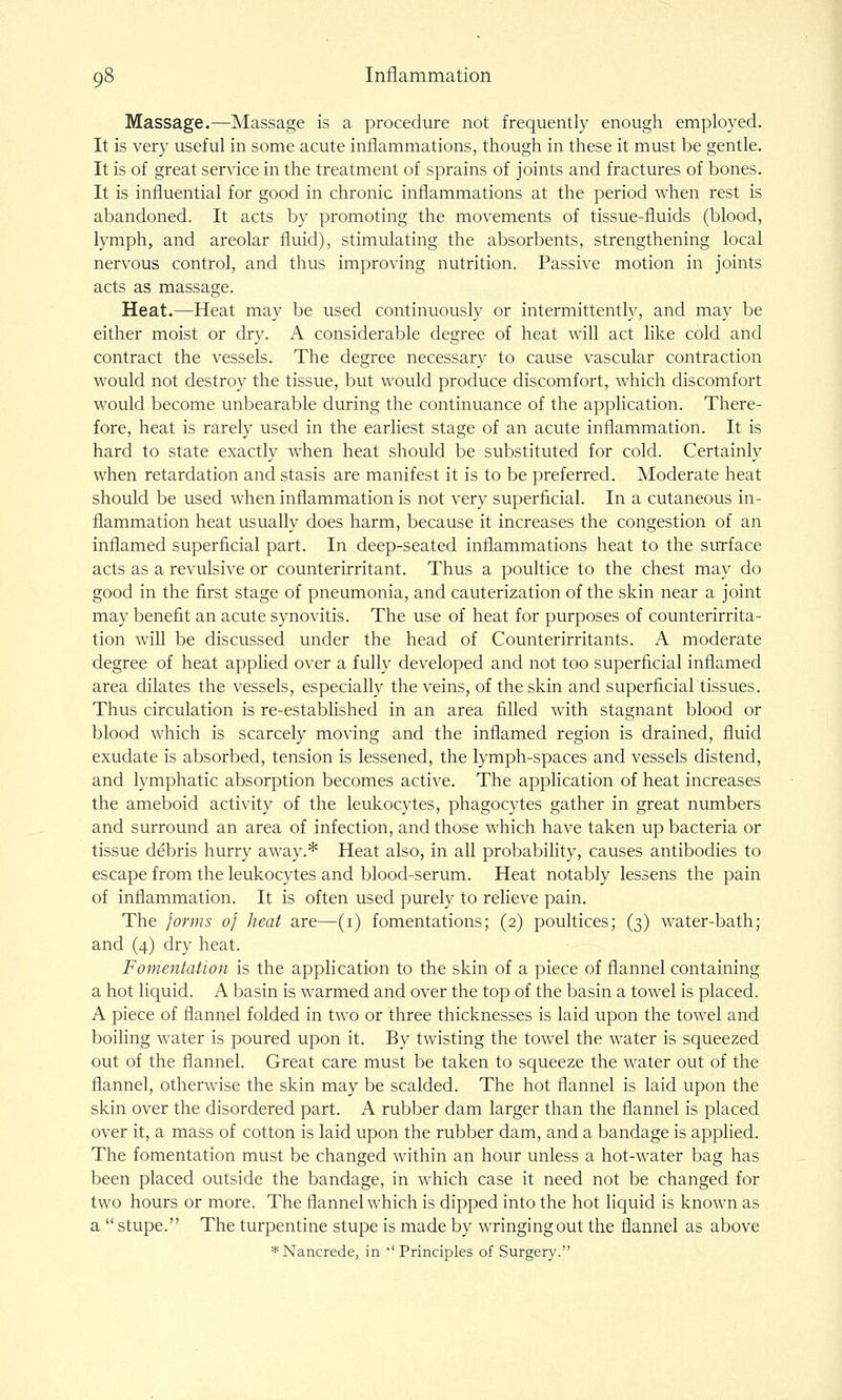 Massage.—Massage is a procedure not frequently enough employed. It is very useful in some acute inflammations, though in these it must be gentle. It is of great service in the treatment of sprains of joints and fractures of bones. It is influential for good in chronic inflammations at the period when rest is abandoned. It acts by promoting the movements of tissue-fluids (blood, lymph, and areolar fluid), stimulating the absorbents, strengthening local nervous control, and thus improving nutrition. Passive motion in joints acts as massage. Heat.—Heat may be used continuously or intermittently, and may be either moist or dry. A considerable degree of heat will act like cold and contract the vessels. The degree necessary to cause vascular contraction would not destroy the tissue, but would produce discomfort, which discomfort would become unbearable during the continuance of the application. There- fore, heat is rarely used in the earliest stage of an acute inflammation. It is hard to state exactly when heat should be substituted for cold. Certainly when retardation and stasis are manifest it is to be preferred. Moderate heat should be used when inflammation is not very superficial. In a cutaneous in- flammation heat usually does harm, because it increases the congestion of an inflamed superficial part. In deep-seated inflammations heat to the surface acts as a revulsive or counterirritant. Thus a poultice to the chest may do good in the first stage of pneumonia, and cauterization of the skin near a joint may benefit an acute synovitis. The use of heat for purposes of counterirrita- tion will be discussed under the head of Counterirritants. A moderate degree of heat applied over a fully developed and not too superficial inflamed area dilates the vessels, especially the veins, of the skin and superficial tissues. Thus circulation is re-established in an area filled with stagnant blood or blood which is scarcely moving and the inflamed region is drained, fluid exudate is absorbed, tension is lessened, the lymph-spaces and vessels distend, and lymphatic absorption becomes active. The application of heat increases the ameboid activity of the leukocytes, phagocytes gather in great numbers and surround an area of infection, and those which have taken up bacteria or tissue debris hurry away.* Heat also, in all probability, causes antibodies to escape from the leukocytes and blood-serum. Heat notably lessens the pain of inflammation. It is often used purely to relieve pain. The forms of heat are—(i) fomentations; (2) poultices; (3) water-bath; and (4) dry heat. Fomentation is the application to the skin of a piece of flannel containing a hot liquid. A basin is warmed and over the top of the basin a towel is placed. A piece of flannel folded in two or three thicknesses is laid upon the towel and boiling water is poured upon it. By twisting the towel the water is squeezed out of the flannel. Great care must be taken to squeeze the water out of the flannel, otherwise the skin may be scalded. The hot flannel is laid upon the skin over the disordered part. A rubber dam larger than the flannel is placed over it, a mass of cotton is laid upon the rubber dam, and a bandage is applied. The fomentation must be changed within an hour unless a hot-water bag has been placed outside the bandage, in which case it need not be changed for two hours or more. The flannel which is dipped into the hot liquid is known as a stupe. The turpentine stupe is made by wringing out the flannel as above *Nancrede, in ''Principles of Surgery.
