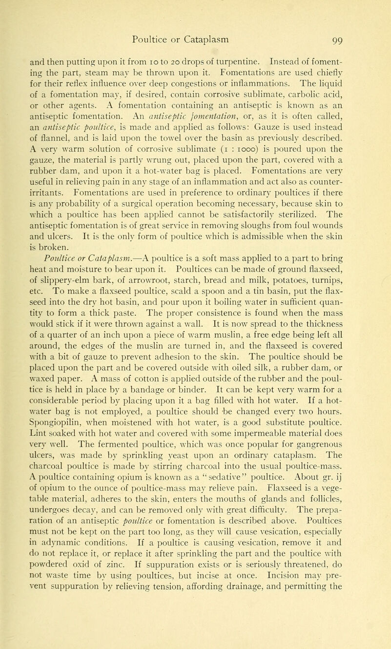 and then putting upon it from 10 to 20 drops of turpentine. Instead of foment- ing the part, steam may be thrown upon it. Fomentations are used chiefly for their reflex influence over deep congestions or inflammations. The hquid of a fomentation may, if desired, contain corrosive sublimate, carbolic acid, or other agents. A fomentation containing an antiseptic is known as an antiseptic fomentation. An antiseptic fomentation, or, as it is often called, an antiseptic poultice, is made and applied as follows: Gauze is used instead of flannel, and is laid upon the towel over the basin as previously described. A very warm solution of corrosive sublimate (i : 1000) is poured upon the gauze, the material is partly wrung out, placed upon the part, covered with a rubber dam, and upon it a hot-water bag is placed. Fomentations are very useful in relieving pain in any stage of an inflammation and act also as counter- irritants. Fomentations are used in preference to ordinary poultices if there is any probability of a surgical operation becoming necessary, because skin to which a poultice has been applied cannot be satisfactorily sterilized. The antiseptic fomentation is of great service in removing sloughs from foul wounds and ulcers. It is the only form of poultice which is admissible when the skin is broken. Poultice or Cataplasm.—A poultice is a soft mass applied to a part to bring heat and moisture to bear upon it. Poultices can be made of ground flaxseed, of slippery-elm bark, of arrowroot, starch, bread and milk, potatoes, turnips, etc. To make a flaxseed poultice, scald a spoon and a tin basin, put the flax- seed into the dry hot basin, and pour upon it boiling water in sufiicient quan- tity to form a thick paste. The proper consistence is found when the mass would stick if it were thrown against a wall. It is now spread to the thickness of a quarter of an inch upon a piece of warm muslin, a free edge being left all around, the edges of the muslin are turned in, and the flaxseed is covered with a bit of gauze to prevent adhesion to the skin. The poultice should be placed upon the part and be covered outside with oiled silk, a rubber dam, or waxed paper. A mass of cotton is applied outside of the rubber and the poul- tice is held in place by a bandage or binder. It can be kept very warm for a considerable period by placing upon it a bag filled with hot water. If a hot- water bag is not employed, a poultice should 'be changed every two hours. Spongiopilin, when moistened with hot water, is a good substitute poultice. Lint soaked with hot water and covered with some impermeable material does very well. The fermented poultice, which was once popular for gangrenous ulcers, was made by sprinkling yeast upon an ordinary cataplasm. The charcoal poultice is made by stirring charcoal into the usual poultice-mass. A poultice containing opium is known as a sedative poultice. About gr. ij of opium to the ounce of poultice-mass may relieve pain. Flaxseed is a vege- table material, adheres to the skin, enters the mouths of glands and follicles, undergoes decay, and can be removed only with great difficulty. The prepa- ration of an antiseptic poultice or fomentation is described above. Poultices must not be kept on the part too long, as they will cause vesication, especially in adynamic conditions. If a poultice is causing vesication, remove it and do not replace it, or replace it after sprinkling the part and the poultice with powdered oxid of zinc. If suppuration exists or is seriously threatened, do not waste time by using poultices, but incise at once. Incision may pre- vent suppuration by relieving tension, affording drainage, and permitting the