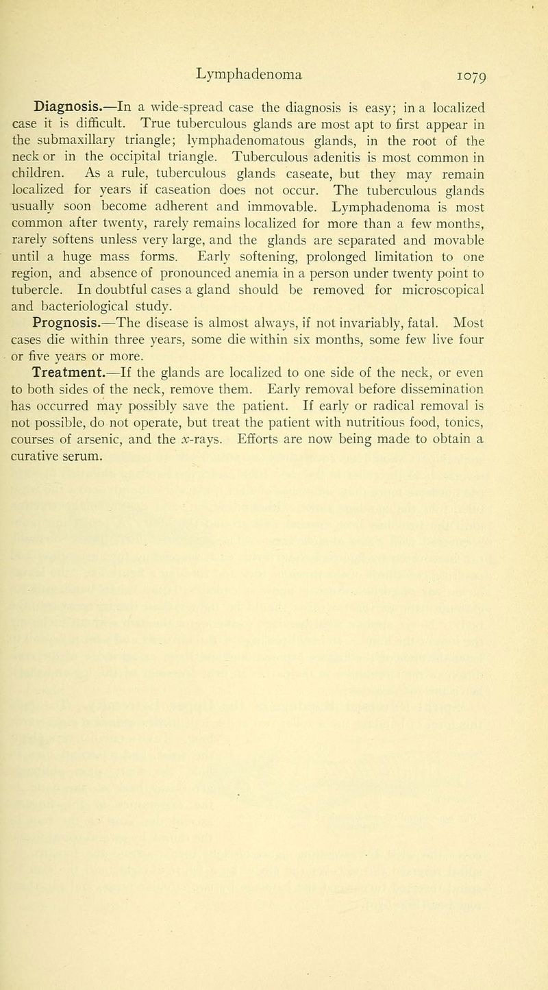 Diagnosis.—In a wide-spread case the diagnosis is easy; in a localized case it is difficult. True tuberculous glands are most apt to first appear in the submaxillary triangle; lymphadenomatous glands, in the root of the neck or in the occipital triangle. Tuberculous adenitis is most common in children. As a rule, tuberculous glands caseate, but they may remain localized for years if caseation does not occur. The tuberculous glands usually soon become adherent and immovable. Lymphadenoma is most common after twenty, rarely remains localized for more than a few months, rarely softens unless very large, and the glands are separated and movable until a huge mass forms. Early softening, prolonged limitation to one region, and absence of pronounced anemia in a person under twenty point to tubercle. In doubtful cases a gland should be removed for microscopical and bacteriological study. Prognosis.—The disease is almost always, if not invariably, fatal. Most cases die within three years, some die within six months, some few live four or five years or more. Treatment.—If the glands are localized to one side of the neck, or even to both sides of the neck, remove them. Early removal before dissemination has occurred may possibly save the patient. If early or radical removal is not possible, do not operate, but treat the patient with nutritious food, tonics, courses of arsenic, and the rv-rays. Efforts are now being made to obtain a curative serum.