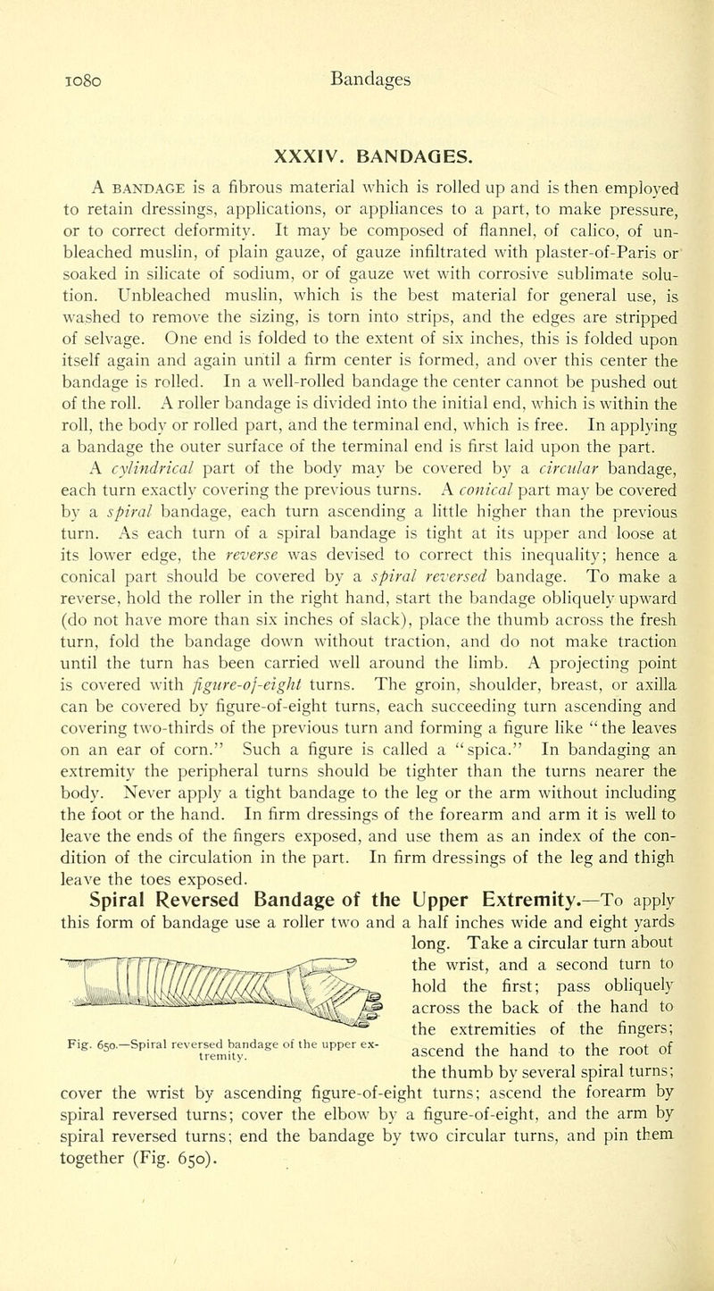 io8o Bandages XXXIV. BANDAGES. A BANDAGE IS a fibrous material which is rolled up and is then employed to retain dressings, applications, or appliances to a part, to make pressure, or to correct deformity. It may be composed of flannel, of calico, of un- bleached mushn, of plain gauze, of gauze infiltrated with plaster-of-Paris or soaked in silicate of sodium, or of gauze wet with corrosive sublimate solu- tion. Unbleached muslin, which is the best material for general use, is washed to remove the sizing, is torn into strips, and the edges are stripped of selvage. One end is folded to the extent of six inches, this is folded upon itself again and again until a firm center is formed, and over this center the bandage is rolled. In a well-rolled bandage the center cannot be pushed out of the roll. A roller bandage is divided into the initial end, which is within the roll, the body or rolled part, and the terminal end, which is free. In applying a bandage the outer surface of the terminal end is first laid upon the part. A cylindrical part of the body may be covered by a circular bandage, each turn exactly covering the previous turns. A conical part may be covered by a spiral bandage, each turn ascending a little higher than the previous turn. As each turn of a spiral bandage is tight at its upper and loose at its lower edge, the reverse was devised to correct this inequality; hence a conical part should be covered by a spiral reversed bandage. To make a reverse, hold the roller in the right hand, start the bandage obliquely upward (do not have more than six inches of slack), place the thumb across the fresh turn, fold the bandage down without traction, and do not make traction until the turn has been carried well around the limb. A projecting point is covered with figure-of-eight turns. The groin, shoulder, breast, or axilla can be covered by figure-of-eight turns, each succeeding turn ascending and covering two-thirds of the previous turn and forming a figure like the leaves on an ear of corn. Such a figure is called a spica. In bandaging an extremity the peripheral turns should be tighter than the turns nearer the body. Never apply a tight bandage to the leg or the arm without including the foot or the hand. In firm dressings of the forearm and arm it is well to leave the ends of the fingers exposed, and use them as an index of the con- dition of the circulation in the part. In firm dressings of the leg and thigh leave the toes exposed. Spiral Reversed Bandage of the Upper Extremity.—To apply this form of bandage use a roller two and a half inches wide and eight yards long. Take a circular turn about the wrist, and a second turn to hold the first; pass obhquely across the back of the hand to the extremities of the fingers; Fig.650.-Spiralreversed^bandageoftheupperex- ^^^^^^ ^^^ ^^^^ ^^ ^^^ ^^^^ ^f the thumb by several spiral turns; cover the wrist by ascending figure-of-eight turns; ascend the forearm by spiral reversed turns; cover the elbow by a figure-of-eight, and the arm by spiral reversed turns; end the bandage by two circular turns, and pin them together (Fig. 650).