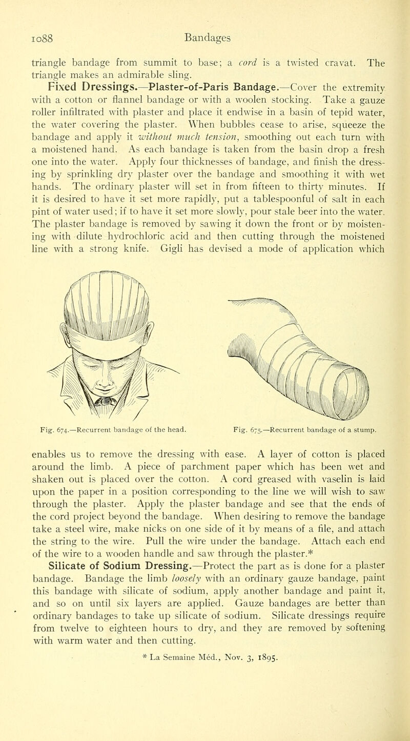 io88 Bandages triangle bandage from summit to base; a cord is a twisted cravat. The triangle makes an admirable sling. Fixed Dressings.—Plaster-of-Paris Bandage.—Cover the extremity with a cotton or flannel bandage or with a woolen stocking. Take a gauze roller infiltrated with plaster and place it endwise in a basin of tepid water, the water covering the plaster. When bubbles cease to arise, squeeze the bandage and apply it without much tensioji, smoothing out each turn with a moistened hand. As each bandage is taken from the basin drop a fresh one into the water. Apply four thicknesses of bandage, and finish the dress- ing by sprinkling dry plaster over the bandage and smoothing it with wet hands. The ordinary plaster will set in from fifteen to thirty minutes. If it is desired to have it set more rapidly, put a tablespoonful of salt in each pint of water used; if to have it set more slowly, pour stale beer into the water. The plaster bandage is removed by sawing it down the front or by moisten- ing with dilute hydrochloric acid and then cutting through the moistened line with a strong knife. Gigli has devised a mode of appHcation which Fig. 674.—Recurrent bandage of the head. Fig. 675.—Recurrent bandage of a stump. enables us to remove the dressing with ease. A layer of cotton is placed around the limb. A piece of parchment paper which has been wet and shaken out is placed over the cotton. A cord greased with vaselin is laid upon the paper in a position corresponding to the line we will wish to saw through the plaster. Apply the plaster bandage and see that the ends of the cord project beyond the bandage. When desiring to remove the bandage take a steel wire, make nicks on one side of it by means of a file, and attach the string to the wire. Pull the wire under the bandage. Attach each end of the wire to a wooden handle and saw through the plaster.* Silicate of Sodium Dressing.—Protect the part as is done for a plaster bandage. Bandage the limb loosely with an ordinary gauze bandage, paint this bandage with silicate of sodium, apply another bandage and paint it, and so on until six layers are applied. Gauze bandages are better than ordinary bandages to take up sihcate of sodium. Sihcate dressings require from twelve to eighteen hours to dry, and they are removed by softening with warm water and then cutting. * La Semaine Med., Nov. 3, 1895.