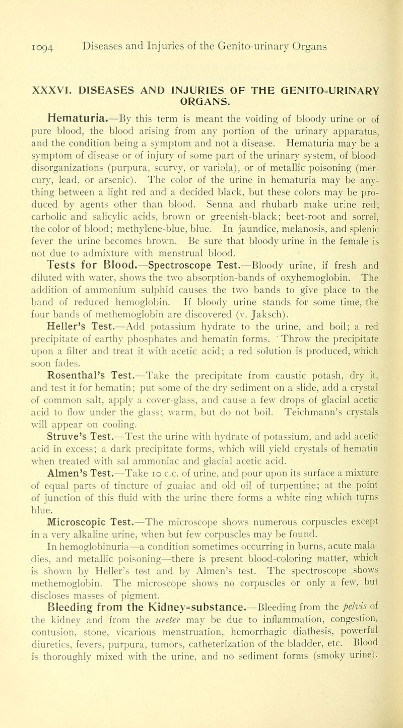 XXXVI. DISEASES AND INJURIES OF THE QENITO=URINARY ORGANS. Hematuria.—By this term is meant the voiding of bloody urine or of pure blood, the blood arising from any portion of the urinary apparatus, and the condition being a symptom and not a disease. Hematuria may be a symptom of disease or of injury of some part of the urinary system, of blood- disorganizations (purpura, scurvy, or variola), or of metallic poisoning (mer- cury, lead, or arsenic). The color of the urine in hematuria may be any- thing between a light red and a decided black, but these colors may be pro- duced by agents other than blood. Senna and rhubarb make urine red; carbolic and sahcylic acids, brown or greenish-black; beet-root and sorrel, the color of blood; methylene-blue, blue. In jaundice, melanosis, and splenic fever the urine becomes brown. Be sure that bloody urine in the female is not due to admixture with menstrual blood. Tests for Blood.—Spectroscope Test.—Bloody urine, if fresh and diluted with water, shows the two absorption-bands of oxyhemoglobin. The addition of ammonium sulphid causes the two bands to give place to the band of reduced hemoglobin. If bloody urine stands for some time, the four bands of methemoglobin are discovered (v. Jaksch). Heller's Test.—Add potassium hydrate to the urine, and boil; a red precipitate of earthy phosphates and hematin forms. ' Throw the precipitate upon a filter and treat it with acetic acid; a red solution is produced, which soon fades. Rosenthal's Test.—Take the precipitate from caustic potash, dry it, and test it for hematin; put some of the dry sediment on a slide, add a crystal of common salt, apply a cover-glass, and cause a few drops of glacial acetic acid to flow under the glass; warm, but do not boil. Teichmann's crystals will appear on cooling. Struve's Test.—Test the urine with hydrate of potassium, and add acetic acid in excess; a dark precipitate forms, which will yield crystals of hematin when treated with sal ammoniac and glacial acetic acid. Almen's Test.—Take lo c.c. of urine, and pour upon its surface a mixture of equal parts of tincture of guaiac and old oil of turpentine; at the point of junction of this fluid with the urine there forms a white ring which turns blue. Microscopic Test.—The microscope shows numerous corpuscles except in a very alkaline urine, when but few corpuscles may be found. In hemoglobinuria—a condition sometimes occurring in burns, acute mala- dies, and metalhc poisoning—there is present blood-coloring matter, which is shown by Heller's test and by Almen's test. The spectroscope shows methemoglobin. The microscope shows no corpuscles or only a few, but discloses masses of pigment. Bleeding from the Kidney=substance.—Bleeding from the pelvis of the kidney and from the ureter may be due to inflammation, congestion, contusion, stone, vicarious menstruation, hemorrhagic diathesis, powerful diuretics, fevers, purpura, tumors, catheterization of the bladder, etc. Blood is thoroughly mixed with the urine, and no sediment forms (smoky urine).