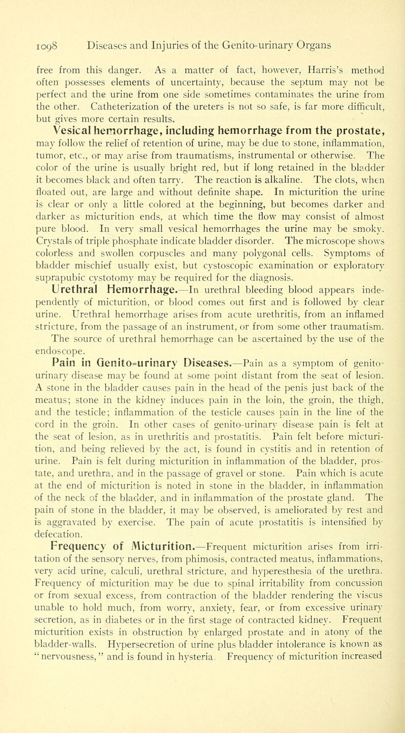 free from this danger. As a matter of fact, however, Harris's metliod often possesses elements of uncertainty, because the septum m,ay not be perfect and the urine from one side sometimes contaminates the urine from the other. Catheterization of the ureters is not so safe, is far more difficuh, but gives more certain resuKs. Vesical hemorrhage, including hemorrhage from the prostate, may follow the relief of retention of urine, may be due to stone, inflammation, tumor, etc., or may arise from traumatisms, instrumental or otherwise. The color of the urine is usually bright red, but if long retained in the bladder it becomes black and often tarry. The reaction is alkaline. The clots, when floated out, are large and without definite shape. In micturition the urine is clear or only a little colored at the beginning, but becomes darker and darker as micturition ends, at which time the flow may consist of almost pure blood. In very small vesical hemorrhages the urine may be smoky. Crystals of triple phosphate indicate bladder disorder. The microscope shows colorless and swollen corpuscles and many polygonal cells. Symptoms of bladder mischief usually exist, but cystoscopic examination or exploratory suprapubic cystotomy may be required for the diagnosis. Urethral Hemorrhage.—In urethral bleeding blood appears inde- pendently of micturition, or blood comes out first and is followed by clear urine. Urethral hemorrhage arises from acute urethritis, from an inflamed stricture, from the passage of an instrument, or from some other traumatism. The source of urethral hemorrhage can be ascertained by the use of the endoscope. Pain in Genito=urinary Diseases.—Pain as a symptom of genito- urinary disease may be found at some point distant from the seat of lesion. A stone in the bladder causes pain in the head of the penis just back of the meatus; stone in the kidney induces pain in the loin, the groin, the thigh, and the testicle; inflammation of the testicle causes pain in the line of the cord in the groin. In other cases of genito-urinary disease pain is felt at the seat of lesion, as in urethritis and prostatitis. Pain felt before micturi- tion, and being reheved by the act, is found in cystitis and in retention of urine. Pain is felt during micturition in inflammation of the bladder, pros- tate, and urethra, and in the passage of gravel or stone. Pain which is acute at the end of micturition is noted in stone in the bladder, in inflammation of the neck of the bladder, and in inflammation of the prostate gland. The pain of stone in the bladder, it may be observed, is ameliorated by rest and is aggravated by exercise. The pain of acute prostatitis is intensified by defecation. Frequency of Micturition.—Frequent micturition arises from irri- tation of the sensory nerves, from phimosis, contracted meatus, inflammations, very acid urine, calcuh, urethral stricture, and hyperesthesia of the urethra. Frequency of micturition may be due to spinal irritability from concussion or from sexual excess, from contraction of the bladder rendering the viscus unable to hold much, from worry, anxiety, fear, or from excessive urinary secretion, as in diabetes or in the first stage of contracted kidney. Frequent micturition exists in obstruction by enlarged prostate and in atony of the bladder-walls. Hypersecretion of urine plus bladder intolerance is known as nervousness, and is found in hysteria. Frequency of micturition increased