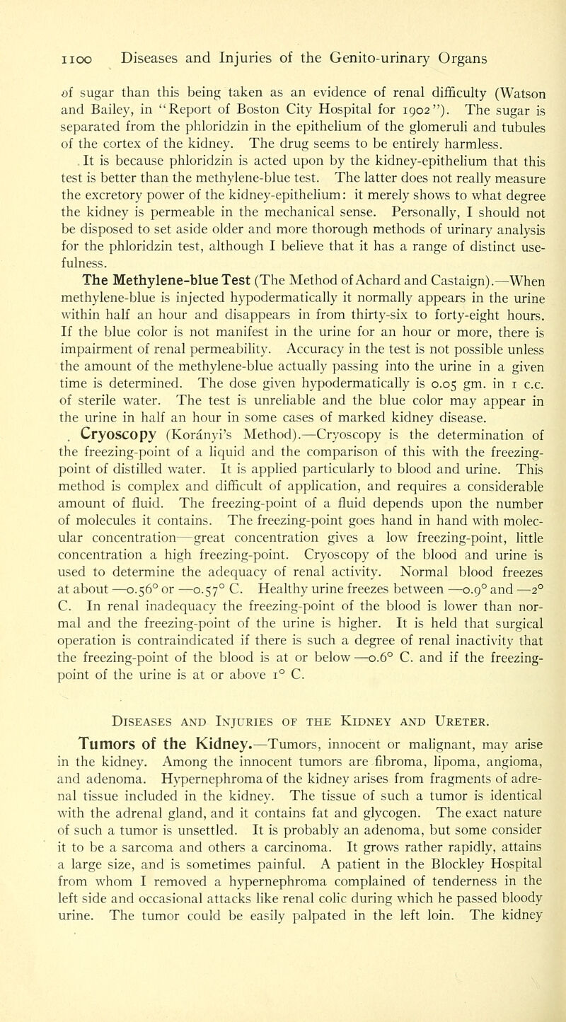 of sugar than this being taken as an evidence of renal difficuky (Watson and Bailey, in Report of Boston City Hospital for 1902). The sugar is separated from the phloridzin in the epithelium of the glomeruli and tubules of the cortex of the kidney. The drug seems to be entirely harmless. . It is because phloridzin is acted upon by the kidney-epithelium that this test is better than the methylene-blue test. The latter does not really measure the excretory power of the kidney-epithelium: it merely shows to what degree the kidney is permeable in the mechanical sense. Personally, I should not be disposed to set aside older and more thorough methods of urinary analysis for the phloridzin test, although I believe that it has a range of distinct use- fulness. The Methylene-blue Test (The Method of Achard and Castaign).—When methylene-blue is injected hypodermatically it normally appears in the urine within half an hour and disappears in from thirty-six to forty-eight hours. If the blue color is not manifest in the urine for an hour or more, there is impairment of renal permeability. Accuracy in the test is not possible unless the amount of the methylene-blue actually passing into the urine in a given time is determined. The dose given hypodermatically is 0.05 gm. in i c.c. of sterile water. The test is unreliable and the blue color may appear in the urine in half an hour in some cases of marked kidney disease. Cryoscopy (Koranyi's Method).—Cryoscopy is the determination of the freezing-point of a liquid and the comparison of this with the freezing- point of distilled water. It is applied particularly to blood and urine. This method is complex and difficult of application, and requires a considerable amount of fluid. The freezing-point of a fluid depends upon the number of molecules it contains. The freezing-point goes hand in hand with molec- ular concentration—great concentration gives a low freezing-point, little concentration a high freezing-point. Cryoscopy of the blood and urine is used to determine the adequacy of renal activity. Normal blood freezes at about —0.56° or —0.57° C. Healthy urine freezes between —0.9° and —2° C. In renal inadequacy the freezing-point of the blood is lower than nor- mal and the freezing-point of the urine is higher. It is held that surgical operation is contraindicated if there is such a degree of renal inactivity that the freezing-point of the blood is at or below—0.6° C. and if the freezing- point of the urine is at or above 1° C. Diseases and Injuries of the Kidney and Ureter. Tumors of the Kidney.—Tumors, innocent or malignant, may arise in the kidney. Among the innocent tumors are fibroma, lipoma, angioma, and adenoma. Hypernephroma of the kidney arises from fragments of adre- nal tissue included in the kidney. The tissue of such a tumor is identical with the adrenal gland, and it contains fat and glycogen. The exact nature of such a tumor is unsettled. It is probably an adenoma, but some consider it to be a sarcoma and others a carcinoma. It grows rather rapidly, attains a large size, and is sometimes painful. A patient in the Blockley Hospital from whom I removed a hypernephroma complained of tenderness in the left side and occasional attacks like renal cohc during which he passed bloody urine. The tumor could be easily palpated in the left loin. The kidney