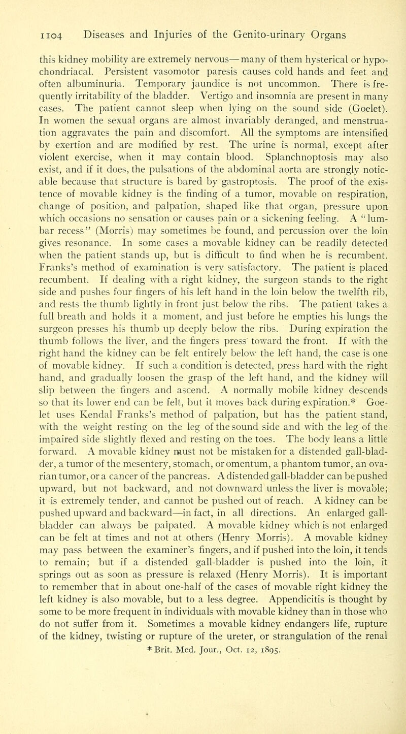 this kidney mobility are extremely nervous—many of them hysterical or hypo- chondriacal. Persistent vasomotor paresis causes cold hands and feet and often albuminuria. Temporary jaundice is not uncommon. There is fre- quently irritability of the bladder. Vertigo and insomnia are present in many cases. The patient cannot sleep when lying on the sound side (Goelet). In women the sexual organs are almost invariably deranged, and menstrua- tion aggravates the pain and discomfort. All the symptoms are intensified by exertion and are modified by rest. The urine is norma], except after violent exercise, when it may contain blood. Splanchnoptosis may also exist, and if it does, the pulsations of the abdominal aorta are stronglv notic- able because that structure is bared by gastroptosis. The proof of the exis- tence of movable kidney is the finding of a tumor, movable on respiration, change of position, and palpation, shaped like that organ, pressure upon which occasions no sensation or causes pain or a sickening feeling. A  lum- bar recess (Morris) may sometimes be found, and percussion over the loin gives resonance. In some cases a movable kidney can be readily detected when the patient stands up, but is difficult to find when he is recumbent. Franks's method of examination is very satisfactory. The patient is placed recumbent. If dealing with a right kidney, the surgeon stands to the right side and pushes four fingers of his left hand in the loin below the twelfth rib, and rests the thumb lightly in front just below the ribs. The patient takes a full breath and holds it a moment, and just before he empties his lungs the surgeon presses his thumb up deeply below the ribs. During expiration the thumb follows the liver, and the fingers press toward the front. If with the right hand the kidney can be felt entirely below the left hand, the case is one of movable kidney. If such a condition is detected, press hard with the right hand, and gradually loosen the grasp of the left hand, and the kidney will slip between the fingers and ascend. A normally mobile kidney descends so that its lower end can be felt, but it moves back during expiration.* Goe- let uses Kendal Franks's method of palpation, but has the patient stand, with the weight resting on the leg of the sound side and with the leg of the impaired side shghtly flexed and resting on the toes. The body leans a little forward. A movable kidney must not be mistaken for a distended gall-blad- der, a tumor of the mesentery, stomach, or omentum, a phantom tumor, an ova- rian tumor, or a cancer of the pancreas. A distended gall-bladder can be pushed upward, but not backward, and not downward unless the liver is movable; it is extremely tender, and cannot be pushed out of reach. A kidney can be pushed upward and backward—in fact, in all directions. An enlarged gall- bladder can always be palpated. A movable kidney which is not enlarged can be felt at times and not at others (Henry Morris). A movable kidney may pass between the examiner's fingers, and if pushed into the loin, it tends to remain; but if a distended gall-bladder is pushed into the loin, it springs out as soon as pressure is relaxed (Henry Morris). It is important to remember that in about one-half of the cases of movable right kidney the left kidney is also movable, but to a less degree. Appendicitis is thought by some to be more frequent in individuals with movable kidney than in those who do not suffer from it. Sometimes a movable kidney endangers life, rupture of the kidney, twisting or rupture of the ureter, or strangulation of the renal * Brit. Med. Jour., Oct. 12, 1895.