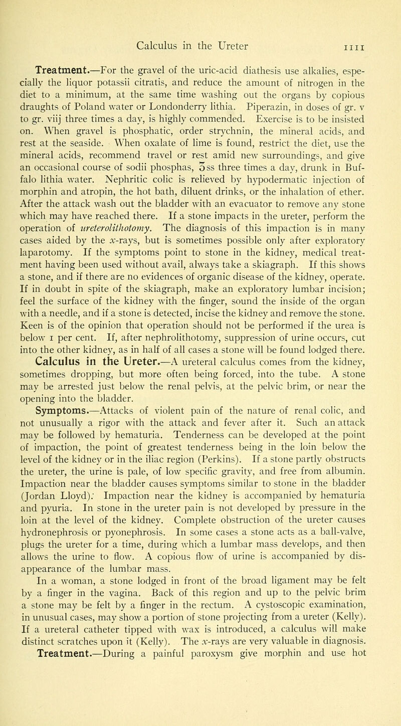 Treatment.—For the gravel of the uric-acid diathesis use alkalies, espe- cially the liquor potassii citratis, and reduce the amount of nitrogen in the diet to a minimum, at the same time washing out the organs by copious draughts of Poland water or Londonderry lithia. Piperazin, in doses of gr. v to gr. viij three times a day, is highly commended. Exercise is to be insisted on. When gravel is phosphatic, order strychnin, the mineral acids, and rest at the seaside. When oxalate of lime is found, restrict the diet, use the mineral acids, recommend travel or rest amid new surroundings, and give an occasional course of sodii phosphas, oss three times a day, drunk in Buf- falo lithia water. Nephritic colic is relieved by hypodermatic injection of morphin and atropin, the hot bath, diluent drinks, or the inhalation of ether. After the attack wash out the bladder with an evacuator to remove any stone which may have reached there. If a stone impacts in the ureter, perform the operation of ureterolithotomy. The diagnosis of this impaction is in many cases aided by the :v-rays, but is sometimes possible only after exploratory laparotomy. If the symptoms point to stone in the kidney, medical treat- ment having been used without avail, always take a skiagraph. If this shows a stone, and if there are no evidences of organic disease of the kidney, operate. If in doubt in spite of the skiagraph, make an exploratory lumbar incision; feel the surface of the kidney with the finger, sound the inside of the organ with a needle, and if a stone is detected, incise the kidney and remove the stone. Keen is of the opinion that operation should not be performed if the urea is below I per cent. If, after nephrolithotomy, suppression of urine occurs, cut into the other kidney, as in half of all cases a stone will be found lodged there. Calculus in the Ureter.—A ureteral calculus comes from the kidney, sometimes dropping, but more often being forced, into the tube. A stone may be arrested just below the renal pelvis, at the pelvic brim, or near the opening into the bladder. Symptoms.—Attacks of violent pain of the nature of renal colic, and not unusually a rigor with the attack and fever after it. Such an attack may be followed by hematuria. Tenderness can be developed at the point of impaction, the point of greatest tenderness being in the loin below the level of the kidney or in the iliac region (Perkins). If a stone partly obstructs the ureter, the urine is pale, of low specific gravity, and free from albumin. Impaction near the bladder causes symptoms similar to stone in the bladder (Jordan Lloyd); Impaction near the kidney is accompanied by hematuria and pyuria. In stone in the ureter pain is not developed by pressure in the loin at the level of the kidney. Complete obstruction of the ureter causes hydronephrosis or pyonephrosis. In some cases a stone acts as a ball-valve, plugs the ureter for a time, during which a lumbar mass develops, and then allows the urine to flow. A copious flow of urine is accompanied by dis- appearance of the lumbar mass. In a woman, a stone lodged in front of the broad ligament may be felt by a finger in the vagina. Back of this region and up to the pelvic brim a stone may be felt by a finger in the rectum. A cystoscopic examination, in unusual cases, may show a portion of stone projecting from a ureter (Kelly). If a ureteral catheter tipped with wax is introduced, a calculus will make distinct scratches upon it (Kelly). The .x-rays are very valuable in diagnosis. Treatment.—During a painful paroxysm give morphin and use hot