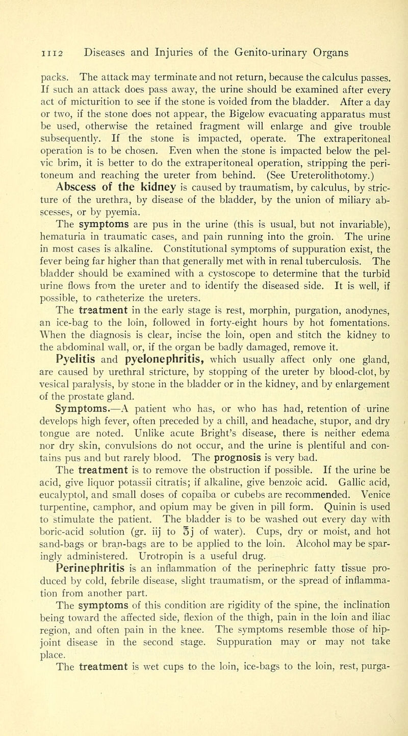 packs. The attack may terminate and not return, because the calculus passes. If such an attack does pass away, the urine should be examined after every act of micturition to see if the stone is voided from the bladder. After a day or two, if the stone does not appear, the Bigelow evacuating apparatus must be used, otherwise the retained fragment will enlarge and give trouble subsequently. If the stone is impacted, operate. The extraperitoneal operation is to be chosen. Even when the stone is impacted below the pel- vic brim, it is better to do the extraperitoneal operation, stripping the peri- toneum and reaching the ureter from behind. (See Ureterolithotomy.) Abscess of the kidney is caused by traumatism, by calculus, by stric- ture of the urethra, by disease of the bladder, by the union of miliary ab- scesses, or by pyemia. The symptoms are pus in the urine (this is usual, but not invariable), hematuria in traumatic cases, and pain running into the groin. The urine in most cases is alkaline. Constitutional symptoms of suppuration exist, the fever being far higher than that generally met with in renal tuberculosis. The bladder should be examined with a cystoscope to determine that the turbid urine flows from the ureter and to identify the diseased side. It is well, if possible, to ratheterize the ureters. The treatment in the early stage is rest, morphin, purgation, anodynes, an ice-bag to the loin, followed in forty-eight hours by hot fomentations. When the diagnosis is clear, incise the loin, open and stitch the kidney to the abdominal wall, or, if the organ be badly damaged, remove it. Pyelitis and pyelonephritis, which usually affect only one gland, are caused by urethral stricture, by stopping of the ureter by blood-clot, by vesical paralysis, by stone in the bladder or in the kidney, and by enlargement of the prostate gland. Symptoms.—A patient who has, or who has had, retention of urine develops high fever, often preceded by a chill, and headache, stupor, and dry tongue are noted. Unlike acute Bright's disease, there is neither edema nor dry skin, convulsions do not occur, and the urine is plentiful and con- tains pus and but rarely blood. The prognosis is very bad. The treatment is to remove the obstruction if possible. If the urine be acid, give liquor potassii citratis; if alkaline, give benzoic acid. Gallic acid, eucalyptol, and small doses of copaiba or cubebs are recommended. Venice turpentine, camphor, and opium may be given in pill form. Quinin is used to stimulate the patient. The bladder is to be washed out every day with boric-acid solution (gr. iij to §j of water). Cups, dry or moist, and hot sand-bags or bran-bags are to be applied to the loin. Alcohol may be spar- ingly administered. Urotropin is a useful drug. Perinephritis is an inflammation of the perinephric fatty tissue pro- duced by cold, febrile disease, slight traumatism, or the spread of inflamma- tion from another part. The symptoms of this condition are rigidity of the spine, the inclination being toward the affected side, flexion of the thigh, pain in the loin and iliac region, and often pain in the knee. The symptoms resemble those of hip- joint disease in the second stage. Suppuration may or may not take place. The treatment is wet cups to the loin, ice-bags to the loin, rest, purga-