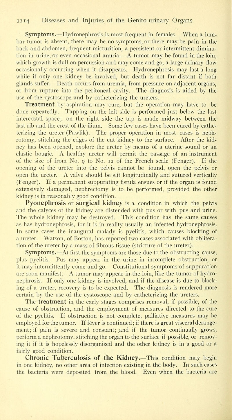 Symptoms.—Hydronephrosis is most frequent in females. When a lum- bar tumor is absent, there may be no symptoms, or there may be pain in the back and abdomen, frequent micturition, a persistent or intermittent diminu- tion in urine, or even occasional anuria. A tumor may be found in the loin, which growth is dull on percussion and may come and go, a large urinary flow occasionally occurring when it disappears. Hydronephrosis may last a long while if only one kidney be involved, but death is not far distant if both glands suffer. Death occurs from uremia, from pressure on adjacent organs, or from rupture into the peritoneal cavity. The diagnosis is aided by the use of the cystoscope and by catheterizing the ureters. Treatment by aspiration may cure, but the operation may have to be done repeatedly. Tapping on the left side is performed just below the last intercostal space; on the right side the tap is made midway between the last rib and the crest of the ilium. Some few cases have been cured by cathe- terizing the ureter (Pawlik). The proper operation in most cases is neph- rotomy, stitching the edges of the cut kidney to the surface. After the kid- ney has been opened, explore the ureter by means of a uterine sound or an elastic bougie. A healthy ureter will permit the passage of an instrument of the size of from No. 9 to No. 12 of the French scale (Fenger). If the opening of the ureter into the pelvis cannot be found, open the pelvis or open the ureter. A valve should be slit longitudinally and sutured vertically (Fenger). If a permanent suppurating fistula ensues or if the organ is found extensively damaged, nephrectomy is to be performed, provided the other kidney is in reasonably good condition. Pyonephrosis or surgical kidney is a condition in which the pelvis and the calyces of the kidney are distended with pus or with pus and urine. The whole kidney may be destroyed. This condition has the same causes as has hydronephrosis, for it is in reality usually an infected hydronephrosis. In some cases the inaugural malady is pyelitis, which causes blocking of a ureter. Watson, of Boston, has reported two cases associated with obHtera- tion of the ureter by a mass of fibrous tissue (stricture of the ureter). Symptoms.—At first the symptoms are those due to the obstructing cause, plus pyelitis. Pus may appear in the urine in incomplete obstruction, or it may intermittently come and go. Constitutional symptoms of suppuration are soon manifest. A tumor may appear in the loin, like the tumor of hydro- nephrosis. If only one kidney is involved, and if the disease is due to block- ing of a ureter, recovery is to be expected. The diagnosis is rendered more certain by the use of the cystoscope and by catheterizing the ureters. The treatment in the early stages comprises removal, if possible, of the cause of obstruction, and the employment of measures directed to the cure of the pyelitis. If obstruction is not complete, palliative measures may be employed for the tumor. If fever is continued; if there is great visceral derange- ment; if pain is severe and constant; and if the tumor continually grows, perform a nephrotomy, stitching the organ to the surface if possible, or remov- ing it if it is hopelessly disorganized and the other kidney is in a good or a fairly good condition. Chronic Tuberculosis of the Kidney.—This condition may begin in one kidney, no other area of infection existing in the body. In such cases the bacteria were deposited from the blood. Even when the bacteria are