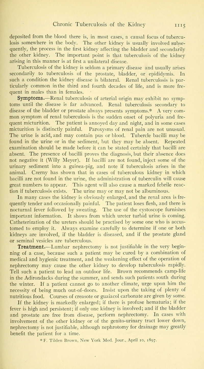 deposited from the blood there is, in most cases, a causal focus of tubercu- losis somewhere in the body. The other kidney is usually involved subse- quently, the process in the first kidney affecting the bladder and secondarily the other kidney. The important point is that tuberculosis of the kidney arising in this manner is at first a unilateral disease. Tuberculosis of the kidney is seldom a primary disease and usually arises secondarily to tuberculosis of the prostate, bladder, or epididymis. In such a condition the kidney disease is bilateral. Renal tuberculosis is par- ticularly common in the third and fourth decades of life, and is more fre- quent in males than in females. Symptoms.—Renal tuberculosis of arterial origin may exhibit no symp- toms until the disease is far advanced. Renal tuberculosis secondary to disease of the bladder or prostate always presents symptoms.* A very com- mon symptom of renal tuberculosis is the sudden onset of polyuria and fre- quent micturition. The patient is annoyed day and night, and in some cases micturition is distinctly painful. Paroxysms of renal pain are not unusual. The urine is acid, and may contain pus or blood. Tubercle bacilli may be found in the urine or in the sediment, but they may be absent. Repeated examination should be made before it can be stated certainly that bacilli are absent. The presence of bacilli proves the diagnosis, but their absence does not negative it (Willy Meyer). If bacilli are not found, inject some of the urinary sediment into a guinea-pig, and note if tuberculosis arises in the animal. Czerny has shown that in cases of tuberculous kidney in which bacilli are not found in the urine, the administration of tuberculin will cause great numbers to appear. This agent will also cause a marked febrile reac- tion if tuberculosis exists. The urine may or may not be albuminous. In many cases the kidney is obviously enlarged, and the renal area is fre- quently tender and occasionally painful. The patient loses flesh, and there is nocturnal fever followed by sweating. The use of the cystoscope furnishes important information. It shows from which ureter turbid urine is coming. Catheterization of the ureters should be practised by some one who is accus- tomed to employ it. Always examine carefully to determine if one or both kidneys are involved, if the bladder is diseased, and if the prostate gland or seminal vesicles are tuberculous. Treatment.—Lumbar nephrectomy is not justifiable in the very begin- ning of a case, because such a patient may be cured by a combination of medical and hygienic treatment, and the weakening effect of the operation of nephrectomy may cause the other kidney to develop tuberculosis rapidly. Tell such a patient to lead an outdoor life. Brown recommends camp-life in the Adirondacks during the summer, and sends such patients south during the winter. If a patient cannot go to another climate, urge upon him the necessity of being much out-of-doors. Insist upon the taking of plenty of nutritious food. Courses of creasote or guaiacol carbonate are given by some. If the kidney is markedly enlarged; if there is profuse hematuria; if the fever is high and persistent; if only one kidney is involved; and if the bladder and prostate are free from disease, perform nephrectomy. In cases with involvement of the other kidney or of the genito-urinary tract lower down, nephrectomy is not justifiable, although nephrotomy for drainage may greatly benefit the patient for a time. *F. Tilden Brown, New York Med. Jour., April lo, 1897.