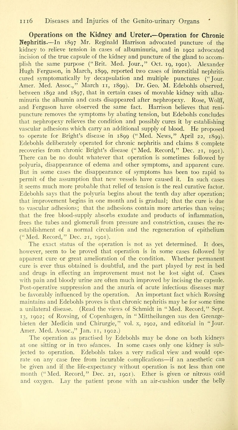 Operations on the Kidney and Ureter.—Operation for Chronic Nephritis.—In 1897 Mr. Reginald Harrison advocated puncture of the kidney to reheve tension in cases of albuminuria, and in 1901 advocated incision of the true capsule of the kidney and puncture of the gland to accom- phsh the same purpose (Brit. Med. Jour., Oct. 19, 1901). Alexander Hugh Ferguson, in March, 1899, reported two cases of interstitial nephritis cured symptomatically by decapsulation and multiple punctures (Jour. Amer. Med. Assoc, March 11, 1899). Dr. Geo. M. Edebohls observed, between 1892 and 1897, that in certain cases of movable kidney with albu- minuria the albumin and casts disappeared after nephropexy. Rose, Wolff, and Ferguson have observed the same fact. Harrison believes that reni- puncture removes the symptoms by abating tension, but Edebohls concludes that nephropexy relieves the condition and possibly cures it by establishing vascular adhesions which carry an additional supply of blood. He proposed to operate for Bright's disease in 1899 (Med. News, April 22, 1899). Edebohls deliberately operated for chronic nephritis and claims 8 complete recoveries from chronic Bright's disease (Med. Record, Dec. 21, 1901). There can be no doubt whatever that operation is sometimes followed by polyuria, disappearance of edema and other symptoms, and apparent cure. But in some cases the disappearance of symptoms has been too rapid to permit of the assumption that new vessels have caused it. In such cases it seems much more probable that relief of tension is the real curative factor. Edebohls says that the polyuria begins about the tenth day after operation; that improvement begins in one month and is gradual; that the cure is due to vascular adhesions; that the adhesions contain more arteries than veins; that the free blood-supply absorbs exudate and products of inflammation, frees the tubes and glomeruli from pressure and constriction, causes the re- estabhshment of a normal circulation and the regeneration of epithelium. (Med. Record, Dec. 21, 1901). The exact status of the operation is not as yet determined. It does, however, seem to be proved that operation is in some cases followed by apparent cure or great amelioration of the condition. Whether permanent cure is ever thus obtained is doubtful, and the part played by rest in bed and drugs in effecting an improvement must not be lost sight of. Cases with pain and bloody urine are often much improved by incising the capsule. Post-operative suppression and the anuria of acute infectious diseases may be favorably influenced by the operation. An important fact which Rovsing maintains and Edebohls proves is that chronic nephritis may be for some time a unilateral disease. (Read the views of Schmidt in  Med. Record, Sept. 13, 1902; of Rovsing, of Copenhagen, in  Mittheilungen aus den Grenzge- bieten der Medicin und Chirurgie, vol. x, 1902, and editorial in Jour. Amer. Med. Assoc, Jan. 11, 1902.) The operation as practised by Edebohls may be done on both kidneys at one sitting or in two seances. In some cases only one kidney is sub- jected to operation. Edebohls takes a very radical view and would ope- rate on any case free from incurable complications—if an anesthetic can be given and if the life-expectancy without operation is not less than one month (Med. Record, Dec 21, 1901). Ether is given or nitrous oxid and oxygen. Lay the patient prone with an air-cushion under the belly