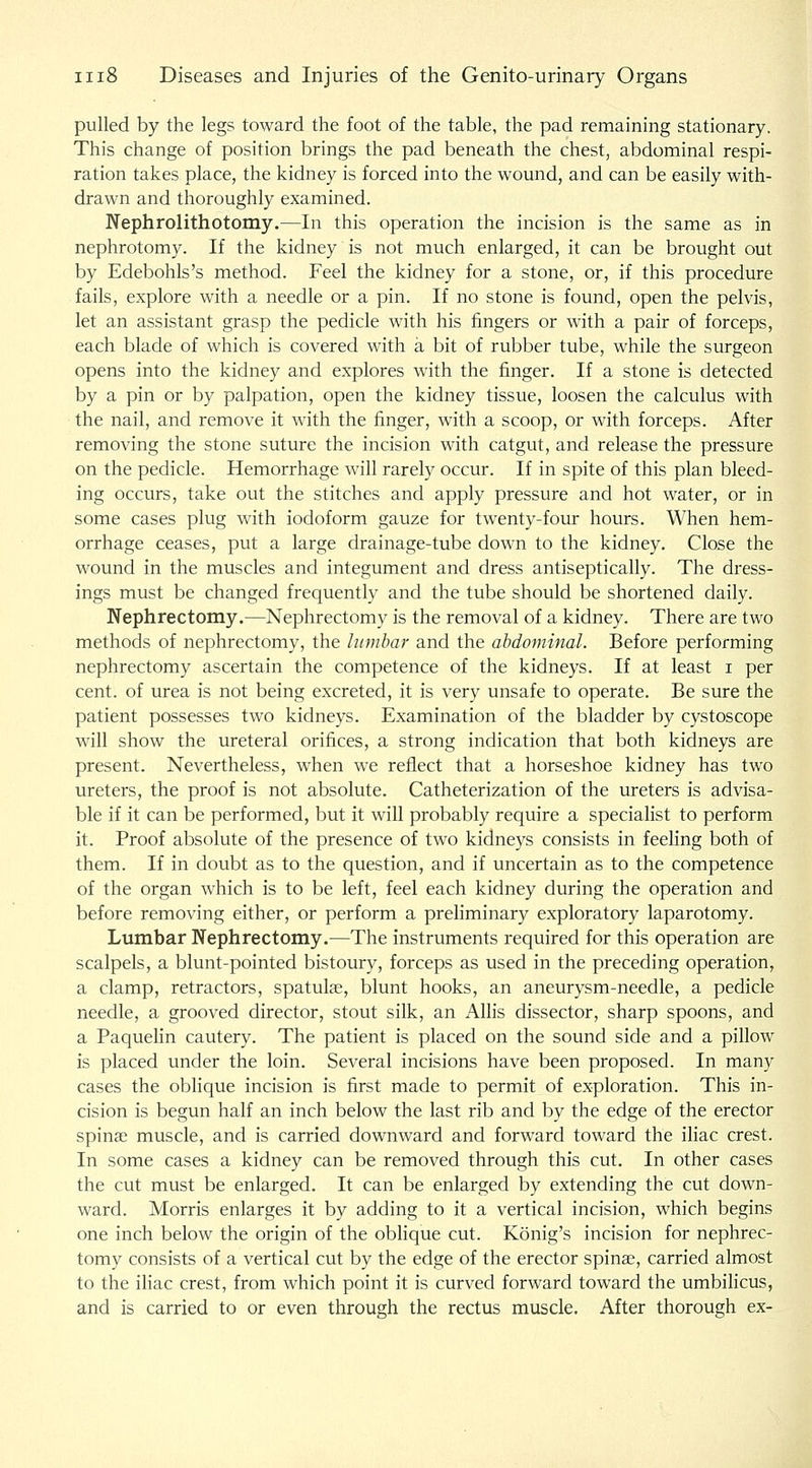 pulled by the legs toward the foot of the table, the pad remaining stationary. This change of position brings the pad beneath the chest, abdominal respi- ration takes place, the kidney is forced into the wound, and can be easily with- drawn and thoroughly examined. Nephrolithotomy.—In this operation the incision is the same as in nephrotomy. If the kidney is not much enlarged, it can be brought out by Edebohls's method. Feel the kidney for a stone, or, if this procedure fails, explore with a needle or a pin. If no stone is found, open the pelvis, let an assistant grasp the pedicle with his fingers or with a pair of forceps, each blade of which is covered with a bit of rubber tube, while the surgeon opens into the kidney and explores with the finger. If a stone is detected by a pin or by palpation, open the kidney tissue, loosen the calculus with the nail, and remove it with the finger, with a scoop, or with forceps. After removing the stone suture the incision with catgut, and release the pressure on the pedicle. Hemorrhage will rarely occur. If in spite of this plan bleed- ing occurs, take out the stitches and apply pressure and hot water, or in some cases plug with iodoform gauze for twenty-four hours. When hem- orrhage ceases, put a large drainage-tube down to the kidney. Close the wound in the muscles and integument and dress antiseptically. The dress- ings must be changed frequently and the tube should be shortened daily. Nephrectomy.—Nephrectomy is the removal of a kidney. There are two methods of nephrectomy, the lumbar and the abdominal. Before performing nephrectomy ascertain the competence of the kidneys. If at least i per cent, of urea is not being excreted, it is very unsafe to operate. Be sure the patient possesses two kidneys. Examination of the bladder by cystoscope will show the ureteral orifices, a strong indication that both kidneys are present. Nevertheless, when we reflect that a horseshoe kidney has two ureters, the proof is not absolute. Catheterization of the ureters is advisa- ble if it can be performed, but it will probably require a specialist to perform it. Proof absolute of the presence of two kidneys consists in feeling both of them. If in doubt as to the question, and if uncertain as to the competence of the organ which is to be left, feel each kidney during the operation and before removing either, or perform a preliminary exploratory laparotomy. Lumbar Nephrectomy.—The instruments required for this operation are scalpels, a blunt-pointed bistoury, forceps as used in the preceding operation, a clamp, retractors, spatulae, blunt hooks, an aneurysm-needle, a pedicle needle, a grooved director, stout silk, an Alhs dissector, sharp spoons, and a Paquehn cautery. The patient is placed on the sound side and a pillow is placed under the loin. Several incisions have been proposed. In many cases the oblique incision is first made to permit of exploration. This in- cision is begun half an inch below the last rib and by the edge of the erector spina; muscle, and is carried downward and forward toward the iliac crest. In some cases a kidney can be removed through this cut. In other cases the cut must be enlarged. It can be enlarged by extending the cut down- ward. Morris enlarges it by adding to it a vertical incision, which begins one inch below the origin of the oblique cut. Konig's incision for nephrec- tomy consists of a vertical cut by the edge of the erector spinae, carried almost to the iliac crest, from which point it is curved forward toward the umbilicus, and is carried to or even through the rectus muscle. After thorough ex-