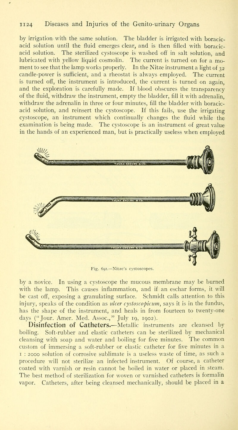 by irrigation with the same solution. The bladder is irrigated with boracic- acid solution until the fluid emerges clear, and is then filled with boracic- acid solution. The sterilized cystoscope is washed off in salt solution, and lubricated with yellow liquid cosmolin. The current is turned on for a mo- ment to see that the lamp works properly. In the Nitze instrument a light of 32 candle-power is sufficient, and a rheostat is always employed. The current is turned off, the instrument is introduced, the current is turned on again, and the exploration is carefully made. If blood obscures the transparency of the fluid, withdraw the instrument, empty the bladder, fill it with adrenalin, withdraw the adrenalin in three or four minutes, fill the bladder with boracic- acid solution, and reinsert the cystoscope. If this fails, use the irrigating cystoscope, an instrument which continually changes the fluid while the examination is being made. The cystoscope is an instrument of great value in the hands of an experienced man, but is practically useless when employed Fig. 692.—Nitze's cystoscopes. by a novice. In using a cystoscope the mucous membrane may be burned with the lamp. This causes inflammation, and if an eschar forms, it will be cast off, exposing a granulating surface. Schmidt calls attention to this injury, speaks of the condition as ulcer cystoscopicum, says it is in the fundus, has the shape of the instrument, and heals in from fourteen to twenty-one days (Jour. Amer. Med. Assoc, July 19, 1902). Disinfection of Catheters.—Metalhc instruments are cleansed by boiling. Soft-rubber and elastic catheters can be sterilized by mechanical cleansing with soap and water and boiling for five minutes. The common custom of immersing a soft-rubber or elastic catheter for five minutes in a I : 2000 solution of corrosive sublimate is a useless waste of time, as such a procedure will not sterilize an infected instrument. Of course, a catheter coated with varnish or resin cannot be boiled in water or placed in steam. The best method of sterilization for woven or varnished catheters is formalin vapor. Catheters, after being cleansed mechanically, should be placed in a