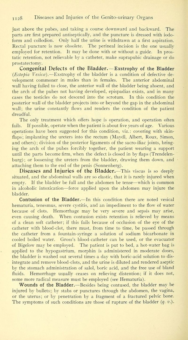 just above the pubes, and taking a course downward and backward. The parts are first prepared antiseptically, and the puncture is dressed with iodo- form and collodion. Only half the urine is withdrawn at a first aspiration. Rectal puncture is now obsolete. The perineal incision is the one usually employed for retention. It may be done with or without a guide. In pros- tatic retention, not rehevable by a catheter, make suprapubic drainage or do prostatectomy. Congenital Defects of the Bladder.—Exstrophy of the Bladder {Ectopia Vesica;).—Exstrophy of the bladder is a condition of defective de- velopment commoner in males than in females. The anterior abdominal wall having failed to close, the anterior wall of the bladder being absent, and the arch of the pubes not having developed, epispadias exists, and in many cases the testicles do not descend into the scrotum. In this condition the posterior wall of the bladder projects into or beyond the gap in the abdominal wall; the urine constantly flows and renders the condition of the patient dreadful. The only treatment which offers hope is operation, and operation often fails. If possible, operate when the patient is about five years of age. Various operations have been suggested for this condition, viz.: covering with skin- flaps; implanting the ureters into the rectum (Maydl, Albert, Roux, Simon, and others); division of the posterior ligaments of the sacro-iliac joints, bring- ing the arch of the pubes forcibly together, the patient wearing a support until the parts become firm, when the defect is closed in by flaps (Trendelen- burg) ; or loosening the ureters from the bladder, drawing them down, and attaching them to the end of the penis (Sonnenberg). Diseases and Injuries of the Bladder.—This viscus is so deeply situated, and the abdominal walls are so elastic, that it is rarely injured when empty. If the bladder be full and the abdomen be tense—which is common in alcoholic intoxication—force applied upon the abdomen may injure the bladder. Contusion of the Bladder.—In this condition there are noted vesical hematuria, tenesmus, severe cystitis, and an impediment to the flow of water because of clots. Hemorrhage may be very severe and sepsis may arise, even causing death. When contusion exists retention is relieved by means of a clean soft catheter; if this fails because of occlusion of the eye of the catheter with blood-clot, there must, from time to time, be passed through the catheter from a fountain-syringe a solution of sodium bicarbonate in cooled boiled water. Gross's blood-catheter can be used, or the evacuator of Bigelow may be employed. The patient is put to bed, a hot-water bag is applied to the hypogastrium, morphin is administered in moderate doses, the bladder is washed out several times a day with boric-acid solution to dis- integrate and remove blood-clots, and the urine is diluted and rendered aseptic by the stomach administration of salol, boric acid, and the free use of bland fluids. Hemorrhage usually ceases on relieving distention; if it does not, some more radical measure must be employed (see Hematuria). Wounds of the Bladder.—Besides being contused, the bladder may be injured by bullets; by stabs or punctures through the abdomen, the vagina, or the uterus; or by penetration by a fragment of a fractured pelvic bone. The symptoms of such conditions are those of rupture of the bladder {q. v.).