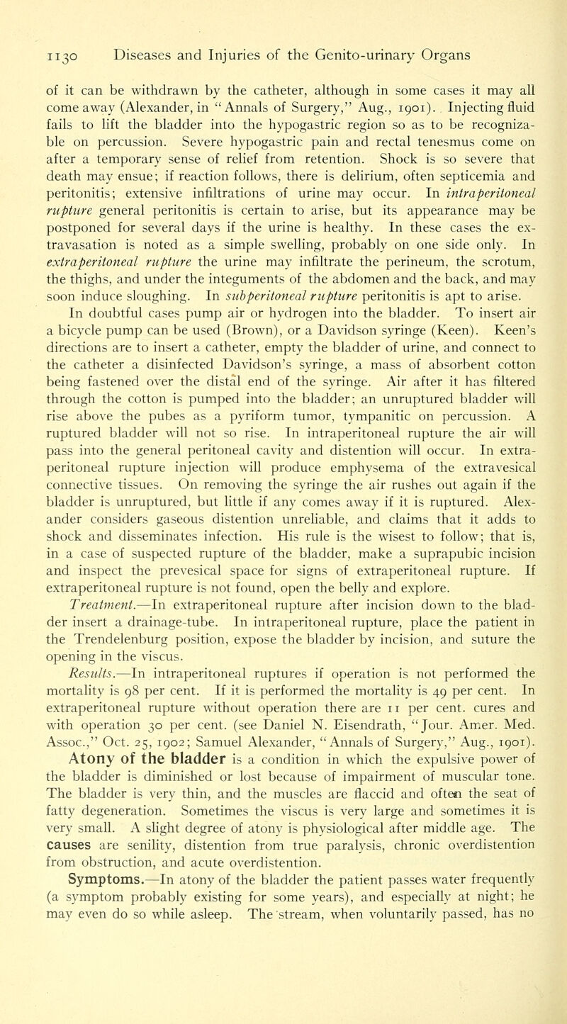 of it can be withdrawn by the catheter, ahhough in some cases it may all come away (Alexander, in Annals of Surgery, Aug., 1901). Injecting fluid fails to lift the bladder into the hypogastric region so as to be recogniza- ble on percussion. Severe hypogastric pain and rectal tenesmus come on after a temporary sense of relief from retention. Shock is so severe that death may ensue; if reaction follows, there is delirium, often septicemia and peritonitis; extensive infiltrations of urine may occur. In intraperitoneal rupture general peritonitis is certain to arise, but its appearance may be postponed for several days if the urine is healthy. In these cases the ex- travasation is noted as a simple swelling, probably on one side only. In extraperitoneal rupture the urine may infiltrate the perineum, the scrotum, the thighs, and under the integuments of the abdomen and the back, and may soon induce sloughing. In subperitoneal rupture peritonitis is apt to arise. In doubtful cases pump air or hydrogen into the bladder. To insert air a bicycle pump can be used (Brown), or a Davidson syringe (Keen). Keen's directions are to insert a catheter, empty the bladder of urine, and connect to the catheter a disinfected Davidson's syringe, a mass of absorbent cotton being fastened over the distal end of the syringe. Air after it has filtered through the cotton is pumped into the bladder; an unruptured bladder will rise above the pubes as a pyriform tumor, tympanitic on percussion. A ruptured bladder will not so rise. In intraperitoneal rupture the air will pass into the general peritoneal cavity and distention will occur. In extra- peritoneal rupture injection will produce emphysema of the extravesical connective tissues. On removing the syringe the air rushes out again if the bladder is unruptured, but little if any comes away if it is ruptured. Alex- ander considers gaseous distention unreliable, and claims that it adds to shock and disseminates infection. His rule is the wisest to follow; that is, in a case of suspected rupture of the bladder, make a suprapubic incision and inspect the prevesical space for signs of extraperitoneal rupture. If extraperitoneal rupture is not found, open the belly and explore. Treatment.—In extraperitoneal rupture after incision down to the blad- der insert a drainage-tube. In intraperitoneal rupture, place the patient in the Trendelenburg position, expose the bladder by incision, and suture the opening in the viscus. Results.—In intraperitoneal ruptures if operation is not performed the mortality is 98 per cent. If it is performed the mortality is 49 per cent. In extraperitoneal rupture without operation there are 11 per cent, cures and with operation 30 per cent, (see Daniel N. Eisendrath, Jour. Amer. Med. Assoc, Oct. 25, 1902; Samuel Alexander, Annals of Surgery, Aug., 1901). Atony of the bladder is a condition in which the expulsive power of the bladder is diminished or lost because of impairment of muscular tone. The bladder is very thin, and the muscles are flaccid and often the seat of fatty degeneration. Sometimes the viscus is very large and sometimes it is very small. A sHght degree of atony is physiological after middle age. The causes are senility, distention from true paralysis, chronic overdistention from obstruction, and acute overdistention. Symptoms.—In atony of the bladder the patient passes water frequently (a symptom probably existing for some years), and especially at night; he may even do so while asleep. The stream, when voluntarily passed, has no
