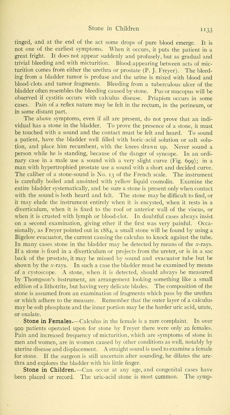 tinged, and at the end of the act some drops of pure blood emerge. It is not one of the earliest symptoms. When it occurs, it puts the patient in a great fright. It does not appear suddenly and profusely, but as gradual and trivial bleeding and with micturition. Blood appearing between acts of mic- turition comes from either the urethra or prostate (P. J. Freyer). The bleed- ing from a bladder tumor is profuse and the urine is mixed with blood and blood clots and tumor fragments. Bleeding from a tuberculous ulcer of the bladder often resembles the bleeding caused by stone. Pus or mucopus will be observed if cystitis occurs with calculus disease. Priapism occurs in some cases. Pain of a reflex nature may be felt in the rectum, in the perineum, or in some distant part. The above symptoms, even if all are present, do not prove that an indi- vidual has a stone in the bladder. To prove the presence of a stone, it must be touched with a sound and the contact must be felt and heard. To sound a patient, have the bladder well filled with boric-acid solution or salt solu- tion, and place him recumbent, with the knees drawn up. Never sound a person while he is standing, because of the danger of syncope. In an ordi- nary case in a male use a sound with a very slight curve (Fig. 699); in a man with hypertrophied prostate use a sound with a short and decided curve. The caliber of a stone-sound is No. 13 of the French scale. The instrument is carefully boiled and anointed with yellow liquid cosmolin. Examine the entire bladder systematically, and be sure a stone is present only when contact with the sound is both heard and felt. The stone may be difficult to find, or it may elude the instrument entirely when it is encysted, when it rests in a diverticulum, when it is fixed to the roof or anterior wall of the viscus, or when it is crusted with lymph or blood-clot. In doubtful cases always insist on a second examination, giving ether if the first was very painful. Occa- sionally, as Freyer pointed out in 1884, a small stone will be found by using a Bigelow evacuator, the current causing the calculus to knock against the tube. In many cases stone in the bladder may be detected by means of the :r-rays. If a stone is fixed in a diverticulum or projects from the ureter, or is in a sac back of the prostate, it may be missed by sound and evacuator tube but be shown by the a;-rays. In such a case the bladder must be examined by means of a cystoscope. A stone, when it is detected, should always be measured by Thompson's instrument, an arrangement looking something like a small edition of a lithotrite, but having very delicate blades. The composition of the stone is assumed from an examination of fragments which pass by the urethra or which adhere to the measure. Remember that the outer layer of a calculus may be soft phosphate and the inner portion may be the harder uric acid, urate, or oxalate. Stone in Females.—Calculus in the female is a rare complaint. In over 900 patients operated upon for stone by Freyer there were only 20 females. Pain and increased frequency of micturition, which are symptoms of stone in men and women, are in women caused by other conditions as well, notably by uterine disease and displacement. A straight sound is used to examine a female for stone. If the surgeon is still uncertain after sounding, he dilates the ure- thra and explores the bladder with his little finger. Stone in Children.—Can occur at any age, and congenital cases have been placed or record. The uric-acid stone is most common. The symp-