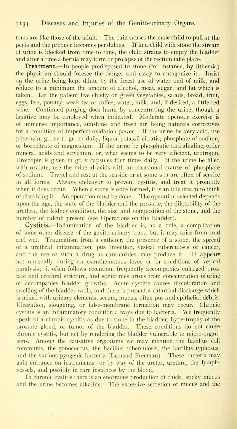toms are like those of the aduh. The pain causes the male child to pull at the penis and the prepuce becomes pendulous. If in a child with stone the stream of urine is blocked from time to time, the child strains to empty the bladder and after a time a hernia may form or prolapse of the rectum take place. Treatment.—In people predisposed to stone (for instance, by lithemia) the physician should foresee the danger and essay to antagonize it. Insist on the urine being kept dilute by the freest use of water and of milk, and reduce to a minimum the amount of alcohol, meat, sugar, and fat which is taken. Let the patient live chiefly on green vegetables, salads, bread, fruit, eggs, fish, poultry, weak tea or coffee, water, milk, and, if desired, a little red wine. Continued purging does harm by concentrating the urine, though a laxative may be employed when indicated. Moderate open-air exercise is of immense importance, sunshine and fresh air being nature's correctives for a condition of imperfect oxidation power. If the urine be very acid, use piperazin, gr. xv to gr. xx daily, liquor potassii citratis, phosphate of sodium, or borocitrate of magnesium. If the urine be phosphatic and alkaline, order mineral acids and strychnin, or, what seems to be very efficient, urotropin. Urotropin is given in gr. v capsules four times daily. If the urine be filled with oxalate, use the mineral acids with an occasional course of phosphate of sodium. Travel and rest at the seaside or at some spa are often of service in all forms. Always endeavor to prevent cystitis, and treat it promptly when it does occur. When a stone is once formed, it is an idle dream to think of dissolving it. An operation must be done. The operation selected depends upon the age, the state of the bladder and the prostate, the dilatability of the urethra, the kidney condition, the size and composition of the stone, and the number of calculi present (see Operations on the Bladder). Cystitis.—Inflammation of the bladder is, as a rule, a complication of some other disease of the genito-urinary tract, but it may arise from cold and wet. Traumatism from a catheter, the presence of a stone, the spread of a urethral inflammation, pus infection, vesical tuberculosis or cancer, and the use of such a drug as cantharides may produce it. It appears not unusually during an exanthematous fever or in conditions of vesical paralysis; it often follows retention, frequently accompanies enlarged pros- tate and urethral stricture, and sometimes arises from concentration of urine or accompanies bladder growths. Acute cystitis causes discoloration and swelling of the bladder-walls, and there is present a catarrhal discharge which is mixed with urinary elements, serum, mucus, often pus and epithelial debris. Ulceration, sloughing, or false-membrane formation may occur. Chronic cystitis is an inflammatory condition always due to bacteria. We frequently speak of a chronic cystitis as due to stone in the bladder, hypertrophy of the prostate gland, or tumor of the bladder. These conditions do not cause chronic cystitis, but act by rendering the bladder vulnerable to micro-organ- isms. Among the causative organisms we may mention the bacillus coli communis, the gonococcus, the bacillus tuberculosis, the bacillus typhosus, and the various pyogenic bacteria (Leonard Freeman). These bacteria may gain entrance on instruments or by way of the ureter, urethra, the lymph- vessels, and possibly in rare instances by the blood. In chronic cystitis there is an enormous production of thick, sticky mucus and the urine becomes alkaline. The excessive secretion of mucus and the