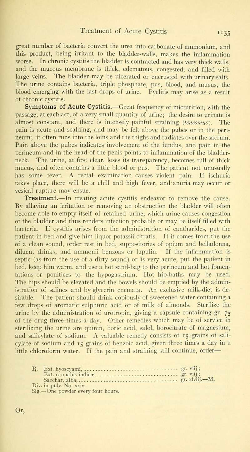 great number of bacteria convert the urea into carbonate of ammonium, and this product, being irritant to the bladder-walls, makes the inflammation worse. In chronic cystitis the bladder is contracted and has very thick walls, and the mucous membrane is thick, edematous, congested, and filled with large veins. The bladder may be ulcerated or encrusted with urinary salts. The urine contains bacteria, triple phosphate, pus, blood, and mucus, the blood emerging with the last drops of urine. Pyelitis may arise as a result of chronic cystitis. Symptoms of Acute Cystitis.—Great frequency of micturition, with the passage, at each act, of a very small quantity of urine; the desire to urinate is almost constant, and there is intensely painful straining {tenesmus). The pain is acute and scalding, and may be felt above the pubes or in the peri- neum; it often runs into the loins and the thighs and radiates over the sacrum. Pain above the pubes indicates involvement of the fundus, and pain in the perineum and in the head of the penis points to inflammation of the bladder- neck. The urine, at first clear, loses its transparency, becomes full of thick mucus, and often contains a little blood or pus. The patient not unusually has some fever. A rectal examination causes violent pain. If ischuria takes place, there will be a chill and high fever, and*anuria may occur or vesical rupture may ensue. Treatment.—In treating acute cystitis endeavor to remove the cause. By allaying an irritation or removing an obstruction the bladder will often become able to empty itself of retained urine, which urine causes congestion of the bladder and thus renders infection probable or may be itself filled with bacteria. If cystitis arises from the administration of cantharides, put the patient in bed and give him liquor potassii citratis. If it comes from the use of a clean sound, order rest in bed, suppositories of opium and belladonna, diluent drinks, and ammonii benzoas or lupulin. If the inflammation is septic (as from the use of a dirty sound) or is very acute, put the patient in bed, keep him warm, and use a hot sand-bag to the perineum and hot fomen- tations or poultices to the hypogastrium. Hot hip-baths may be used. The hips should be elevated and the bowels should be emptied by the admin- istration of salines and by glycerin enemata. An exclusive milk-diet is de- sirable. The patient should drink copiously of sweetened water containing a few drops of aromatic sulphuric acid or of milk of almonds. Sterilize the urine by the administration of urotropin, giving a capsule containing gr. 7J of the drug three times a day. Other remedies which may be of service in sterilizing the urine are quinin, boric acid, salol, borocitrate of magnesium, and salicylate of sodium. A valuable remedy consists of 15 grains of sali- cylate of sodium and 15 grains of benzoic acid, given three times a day in a little chloroform water. If the pain and straining still continue, order— I^. Ext. hyoscyami, gr. viij; Ext. cannabis indies, gr- viij; Sacchar. alba, gr. xlviij.—M. Div. in pulv. No. xxiv. Sig.—One powder every four hours. Or,