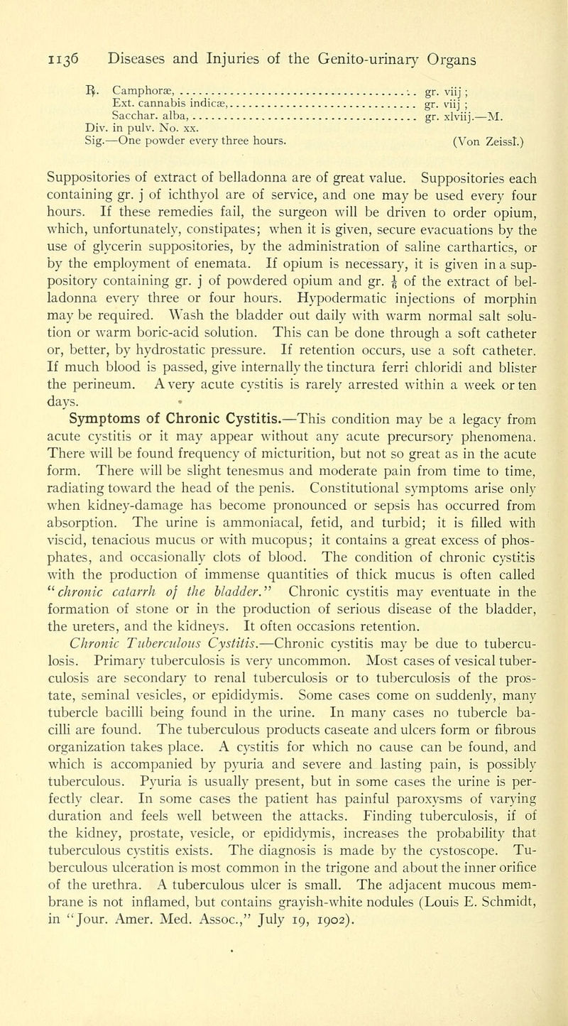 I^. Camphors, ■.. gr. viij ; Ext. cannabis indicse, gr. viij ; Sacchar. alba, gr. xlviij.^—M. Div. in pulv. No. xx. Sig.—One powder every three hours. (Von Zeiss!.) Suppositories of extract of belladonna are of great value. Suppositories each containing gr. j of ichthyol are of service, and one may be used every four hours. If these remedies fail, the surgeon will be driven to order opium, which, unfortunately, constipates; when it is given, secure evacuations by the use of glycerin suppositories, by the administration of saline carthartics, or by the employment of enemata. If opium is necessary, it is given in a sup- pository containing gr. j of powdered opium and gr. ^ of the extract of bel- ladonna every three or four hours. Hypodermatic injections of morphin may be required. Wash the bladder out daily with warm normal salt solu- tion or warm boric-acid solution. This can be done through a soft catheter or, better, by hydrostatic pressure. If retention occurs, use a soft catheter. If much blood is passed, give internally the tinctura ferri chloridi and blister the perineum. Avery acute cystitis is rarely arrested within a week or ten days. Symptoms of Chronic Cystitis.—This condition may be a legacy from acute cystitis or it may appear without any acute precursory phenomena. There will be found frequency of micturition, but not so great as in the acute form. There wiU be slight tenesmus and moderate pain from time to time, radiating toward the head of the penis. Constitutional symptoms arise only when kidney-damage has become pronounced or sepsis has occurred from absorption. The urine is ammoniacal, fetid, and turbid; it is filled with viscid, tenacious mucus or with mucopus; it contains a great excess of phos- phates, and occasionally clots of blood. The condition of chronic cystitis with the production of immense quantities of thick mucus is often called ^''chronic catarrh of the Madder.'' Chronic cystitis may eventuate in the formation of stone or in the production of serious disease of the bladder, the ureters, and the kidneys. It often occasions retention. Chronic Tuberculous Cystitis.—Chronic cystitis may be due to tubercu- losis. Primary tuberculosis is very uncommon. Most cases of vesical tuber- culosis are secondary to renal tuberculosis or to tuberculosis of the pros- tate, seminal vesicles, or epididymis. Some cases come on suddenly, many tubercle bacilli being found in the urine. In many cases no tubercle ba- cilli are found. The tuberculous products caseate and ulcers form or fibrous organization takes place. A cystitis for which no cause can be found, and which is accompanied by pyuria and severe and lasting pain, is possibly tuberculous. Pyuria is usually present, but in some cases the urine is per- fectly clear. In some cases the patient has painful paroxysms of varying duration and feels well between the attacks. Finding tuberculosis, if of the kidney, prostate, vesicle, or epididymis, increases the probability that tuberculous cystitis exists. The diagnosis is made by the cystoscopy Tu- berculous ulceration is most common in the trigone and about the inner orifice of the urethra. A tuberculous ulcer is small. The adjacent mucous mem- brane is not inflamed, but contains grayish-white nodules (Louis E. Schmidt, in Jour. Amer. Med. Assoc, July 19, 1902),