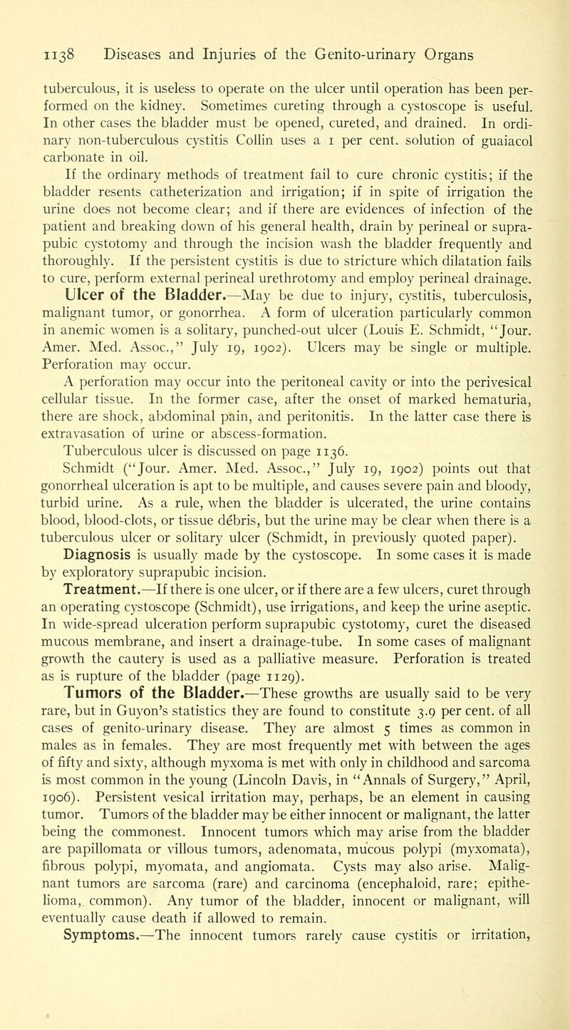 tuberculous, it is useless to operate on the ulcer until operation has been per- formed on the kidney. Sometimes cureting through a cystoscope is useful. In other cases the bladder must be opened, cureted, and drained. In ordi- nary non-tuberculous cystitis Collin uses a i per cent, solution of guaiacol carbonate in oil. If the ordinary methods of treatment fail to cure chronic cystitis; if the bladder resents catheterization and irrigation; if in spite of irrigation the urine does not become clear; and if there are evidences of infection of the patient and breaking down of his general health, drain by perineal or supra- pubic cystotomy and through the incision wash the bladder frequently and thoroughly. If the persistent cystitis is due to stricture which dilatation fails to cure, perform external perineal urethrotomy and employ perineal drainage. Ulcer of the Bladder.—May be due to injury, cystitis, tuberculosis, malignant tumor, or gonorrhea. A form of ulceration particularly common in anemic women is a sohtary, punched-out ulcer (Louis E. Schmidt, Jour. Amer. Med. Assoc, July 19, 1902). Ulcers may be single or multiple. Perforation may occur. A perforation may occur into the peritoneal cavity or into the perivesical cellular tissue. In the former case, after the onset of marked hematuria, there are shock, abdominal pain, and peritonitis. In the latter case there is extravasation of urine or abscess-formation. Tuberculous ulcer is discussed on page 1136. Schmidt (Jour. Amer. Med. Assoc, July 19, 1902) points out that gonorrheal ulceration is apt to be multiple, and causes severe pain and bloody, turbid urine. As a rule, when the bladder is ulcerated, the urine contains blood, blood-clots, or tissue debris, but the urine may be clear when there is a tuberculous ulcer or solitary ulcer (Schmidt, in previously quoted paper). Diagnosis is usually made by the cystoscope. In some cases it is made by exploratory suprapubic incision. Treatment.—If there is one ulcer, or if there are a few ulcers, curet through an operating cystoscope (Schmidt), use irrigations, and keep the urine aseptic. In wide-spread ulceration perform suprapubic cystotomy, curet the diseased mucous membrane, and insert a drainage-tube. In some cases of malignant growth the cautery is used as a palliative measure. Perforation is treated as is rupture of the bladder (page 1129). Tumors of the Bladder.—These growths are usually said to be very rare, but in Guyon's statistics they are found to constitute 3.9 per cent, of all cases of genito-urinary disease. They are almost 5 times as common in males as in females. They are most frequently met with between the ages of fifty and sixty, although myxoma is met with only in childhood and sarcoma is most common in the young (Lincoln Davis, in Annals of Surgery, April, igo6). Persistent vesical irritation may, perhaps, be an element in causing tumor. Tumors of the bladder may be either innocent or malignant, the latter being the commonest. Innocent tumors which may arise from the bladder are papillomata or villous tumors, adenomata, mucous polypi (myxomata), fibrous polypi, myomata, and angiomata. Cysts may also arise. Malig- nant tumors are sarcoma (rare) and carcinoma (encephaloid, rare; epithe- lioma, common). Any tumor of the bladder, innocent or malignant, will eventually cause death if allowed to remain. Symptoms.—The innocent tumors rarely cause cystitis or irritation,